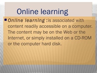 Online learning
 Online learning :is associated with
content readily accessible on a computer.
The content may be on the Web or the
Internet, or simply installed on a CD-ROM
or the computer hard disk.
 