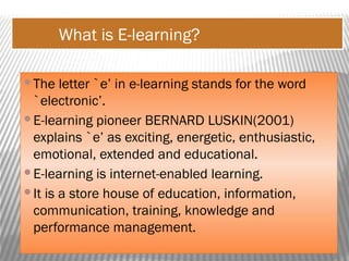 What is E-learning?
The letter `e’ in e-learning stands for the word
`electronic’.
E-learning pioneer BERNARD LUSKIN(2001)
explains `e’ as exciting, energetic, enthusiastic,
emotional, extended and educational.
E-learning is internet-enabled learning.
It is a store house of education, information,
communication, training, knowledge and
performance management.
 