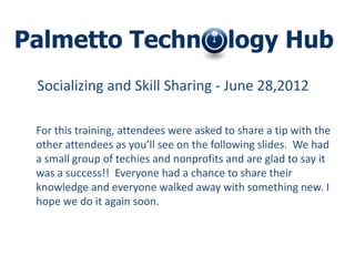 Socializing and Skill Sharing - June 28,2012

For this training, attendees were asked to share a tip with the
other attendees as you’ll see on the following slides. We had
a small group of techies and nonprofits and are glad to say it
was a success!! Everyone had a chance to share their
knowledge and everyone walked away with something new. I
hope we do it again soon.
 