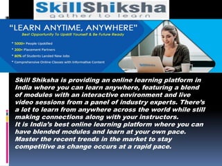 Skill Shiksha is providing an online learning platform in
India where you can learn anywhere, featuring a blend
of modules with an interactive environment and live
video sessions from a panel of industry experts. There’s
a lot to learn from anywhere across the world while still
making connections along with your instructors.
It is India’s best online learning platform where you can
have blended modules and learn at your own pace.
Master the recent trends in the market to stay
competitive as change occurs at a rapid pace.
 