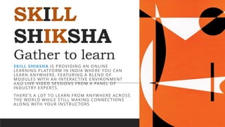 SKILL
SHIKSHA
Gather to learn
SKILL SHIKSHA IS PROVIDING AN ONLINE
LEARNING PLATFORM IN INDIA WHERE YOU CAN
LEARN ANYWHERE, FEATURING A BLEND OF
MODULES WITH AN INTERACTIVE ENVIRONMENT
AND LIVE VIDEO SESSIONS FROM A PANEL OF
INDUSTRY EXPERTS.
THERE’S A LOT TO LEARN FROM ANYWHERE ACROSS
THE WORLD WHILE STILL MAKING CONNECTIONS
ALONG WITH YOUR INSTRUCTORS
 