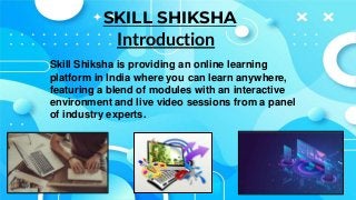 SKILL SHIKSHA
Skill Shiksha is providing an online learning
platform in India where you can learn anywhere,
featuring a blend of modules with an interactive
environment and live video sessions from a panel
of industry experts.
Introduction
 