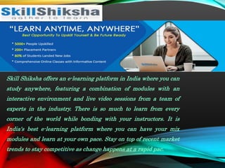Skill Shiksha offers an e-learning platform in India where you can
study anywhere, featuring a combination of modules with an
interactive environment and live video sessions from a team of
experts in the industry. There is so much to learn from every
corner of the world while bonding with your instructors. It is
India's best e-learning platform where you can have your mix
modules and learn at your own pace. Stay on top of recent market
trends to stay competitive as change happens at a rapid pac.
 