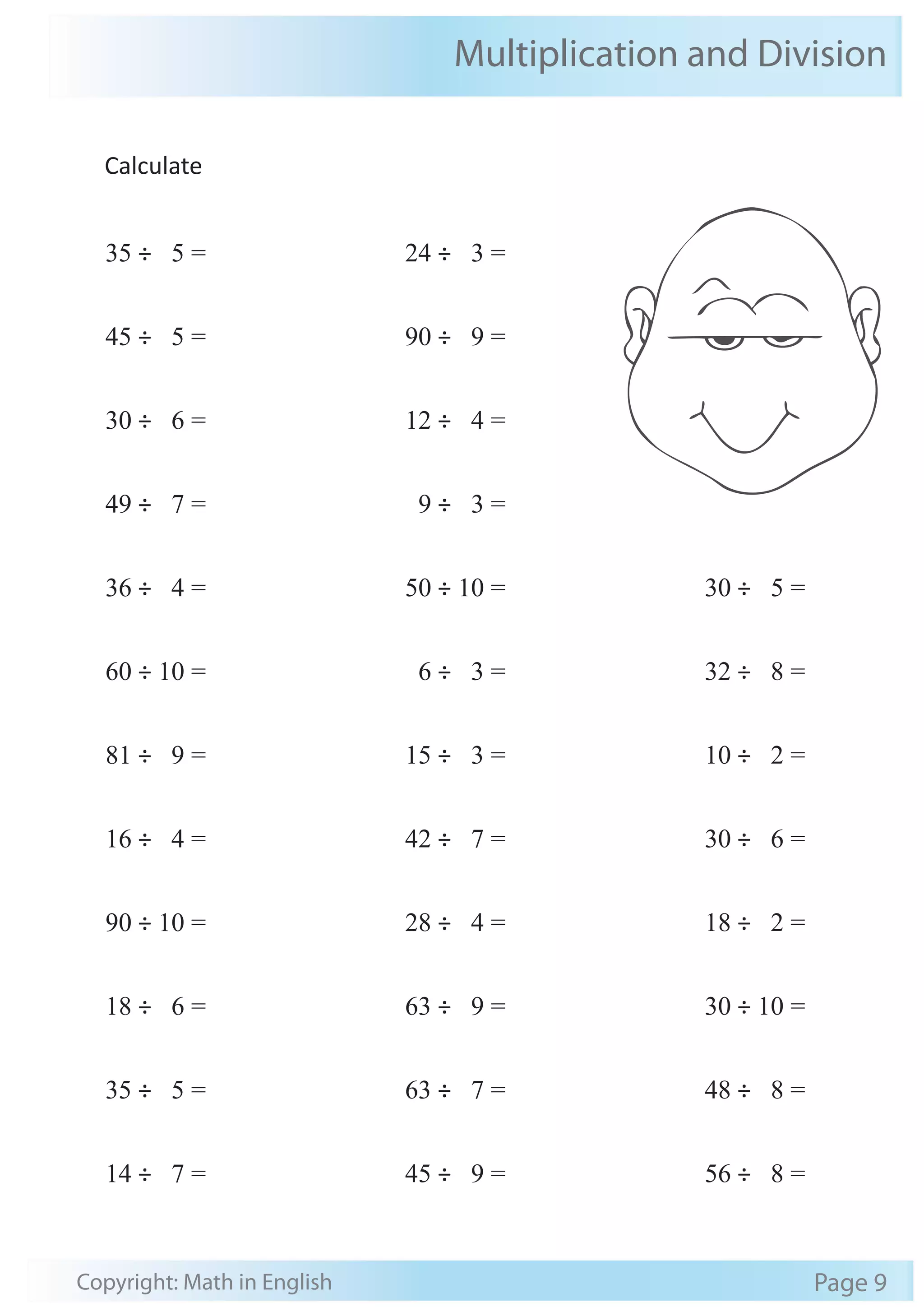 Multiplication and Division 
Calculate 
35 ÷ 5 = 
45 ÷ 5 = 
30 ÷ 6 = 
49 ÷ 7 = 
36 ÷ 4 = 
60 ÷ 10 = 
81 ÷ 9 = 
16 ÷ 4 = 
90 ÷ 10 = 
18 ÷ 6 = 
35 ÷ 5 = 
14 ÷ 7 = 
24 ÷ 3 = 
90 ÷ 9 = 
12 ÷ 4 = 
9 ÷ 3 = 
50 ÷ 10 = 
6 ÷ 3 = 
15 ÷ 3 = 
42 ÷ 7 = 
28 ÷ 4 = 
63 ÷ 9 = 
63 ÷ 7 = 
45 ÷ 9 = 
30 ÷ 5 = 
32 ÷ 8 = 
10 ÷ 2 = 
30 ÷ 6 = 
18 ÷ 2 = 
30 ÷ 10 = 
48 ÷ 8 = 
56 ÷ 8 = 
Copyright: Math in English Page 9 
 