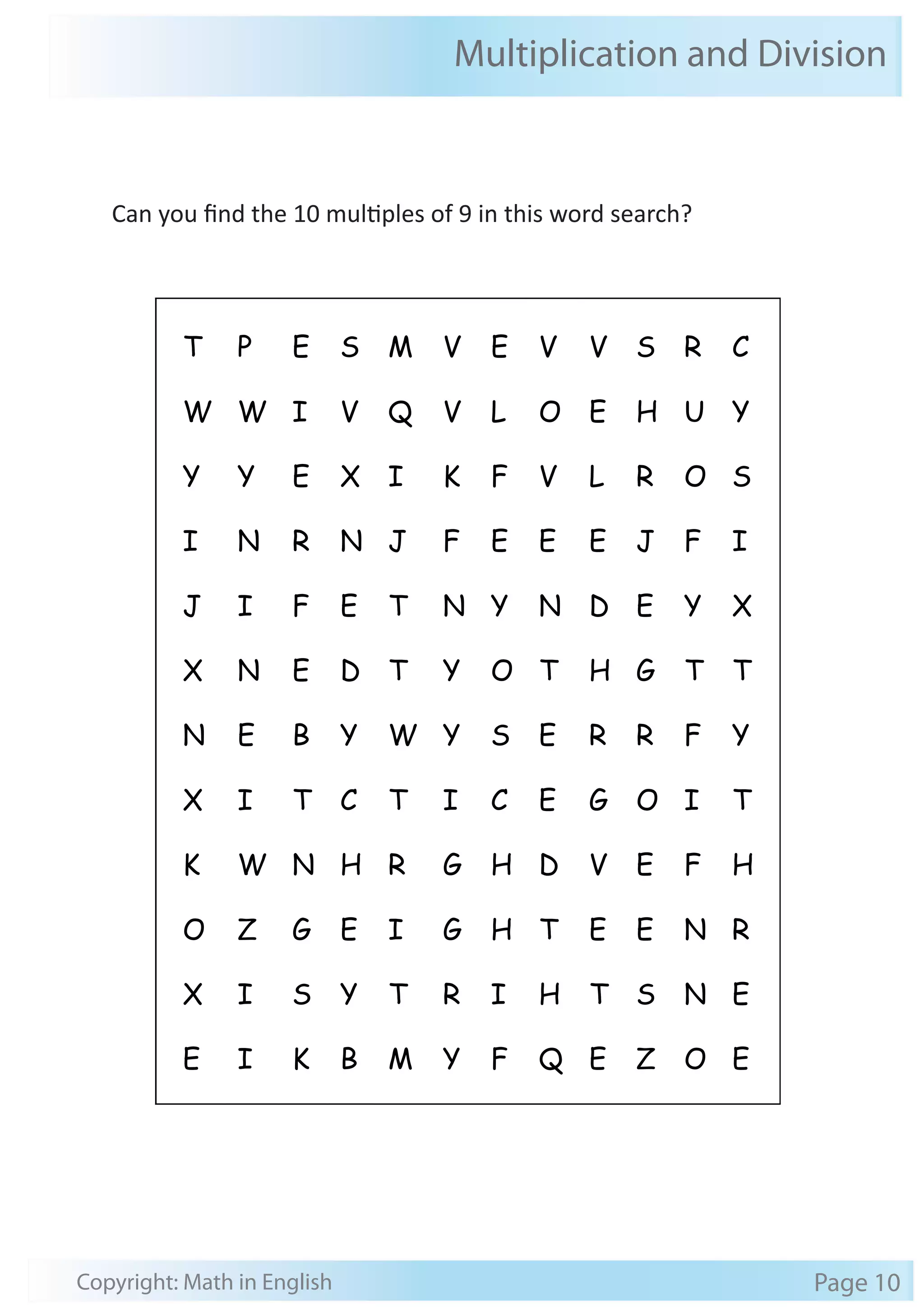 Multiplication and Division 
Can you find the 10 multiples of 9 in this word search? 
T P E S M V E V V S R C 
W W I V Q V L O E H U Y 
Y Y E X I K F V L R O S 
I N R N J F E E E J F I 
J I F E T N Y N D E Y X 
X N E D T Y O T H G T T 
N E B Y W Y S E R R F Y 
X I T C T I C E G O I T 
K W N H R G H D V E F H 
O Z G E I G H T E E N R 
X I S Y T R I H T S N E 
E I K B M Y F Q E Z O E 
Copyright: Math in English Page 10 
 