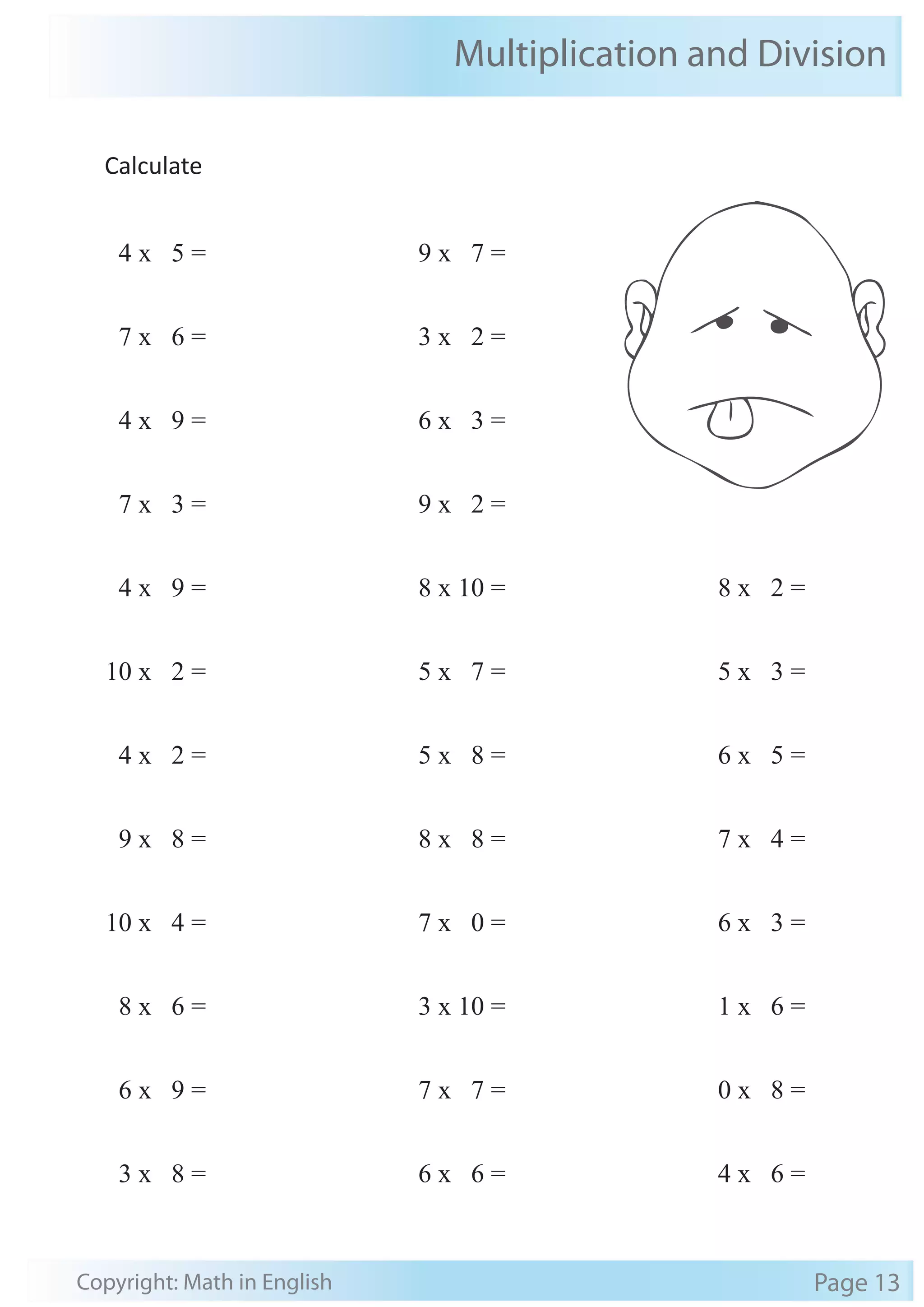 Multiplication and Division 
Calculate 
4 x 5 = 
7 x 6 = 
4 x 9 = 
7 x 3 = 
4 x 9 = 
10 x 2 = 
4 x 2 = 
9 x 8 = 
10 x 4 = 
8 x 6 = 
6 x 9 = 
3 x 8 = 
9 x 7 = 
3 x 2 = 
6 x 3 = 
9 x 2 = 
8 x 10 = 
5 x 7 = 
5 x 8 = 
8 x 8 = 
7 x 0 = 
3 x 10 = 
7 x 7 = 
6 x 6 = 
8 x 2 = 
5 x 3 = 
6 x 5 = 
7 x 4 = 
6 x 3 = 
1 x 6 = 
0 x 8 = 
4 x 6 = 
Copyright: Math in English Page 13 
 