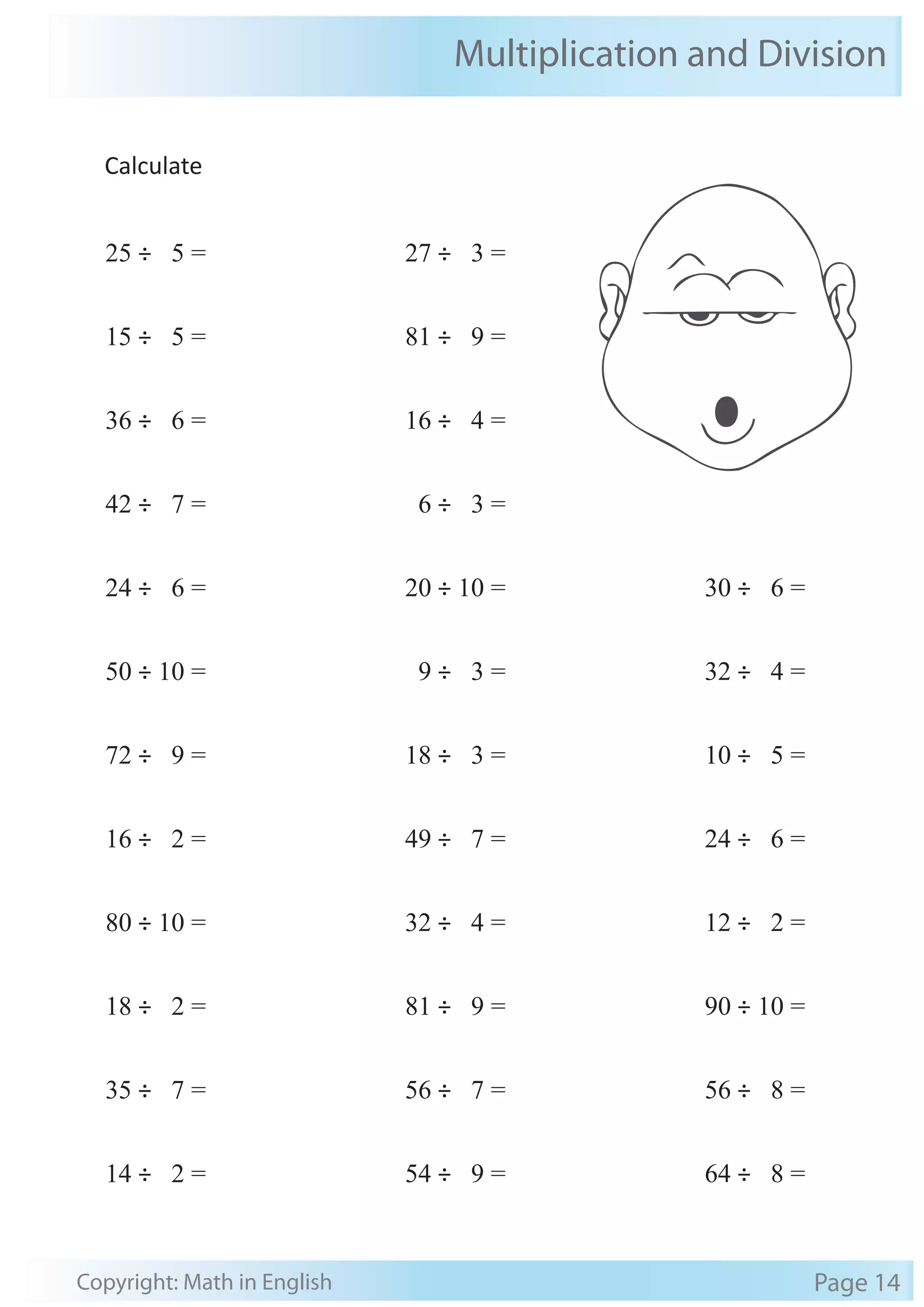 Multiplication and Division 
Calculate 
25 ÷ 5 = 
15 ÷ 5 = 
36 ÷ 6 = 
42 ÷ 7 = 
24 ÷ 6 = 
50 ÷ 10 = 
72 ÷ 9 = 
16 ÷ 2 = 
80 ÷ 10 = 
18 ÷ 2 = 
35 ÷ 7 = 
14 ÷ 2 = 
27 ÷ 3 = 
81 ÷ 9 = 
16 ÷ 4 = 
6 ÷ 3 = 
20 ÷ 10 = 
9 ÷ 3 = 
18 ÷ 3 = 
49 ÷ 7 = 
32 ÷ 4 = 
81 ÷ 9 = 
56 ÷ 7 = 
54 ÷ 9 = 
30 ÷ 6 = 
32 ÷ 4 = 
10 ÷ 5 = 
24 ÷ 6 = 
12 ÷ 2 = 
90 ÷ 10 = 
56 ÷ 8 = 
64 ÷ 8 = 
Copyright: Math in English Page 14 
 