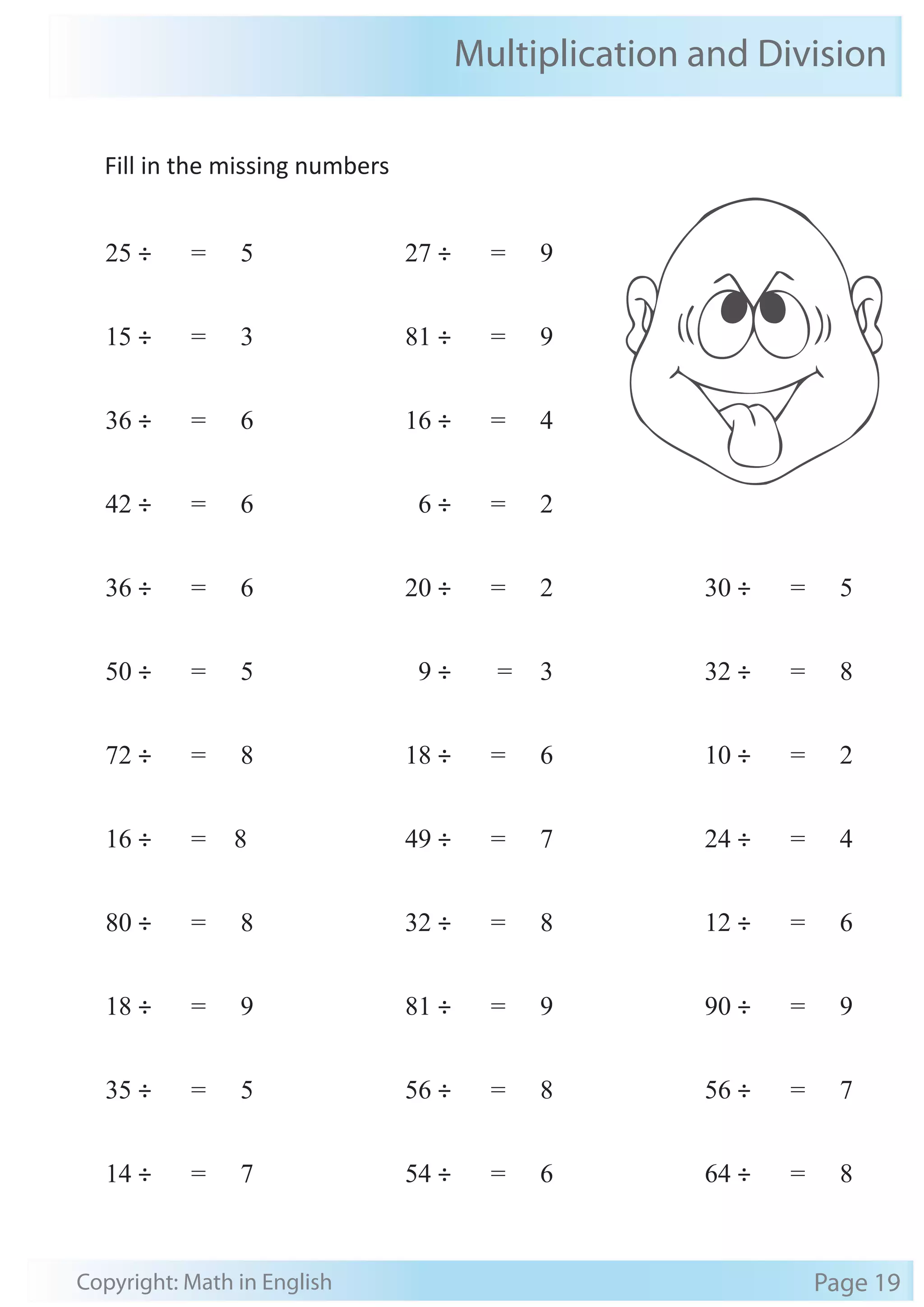 Multiplication and Division 
Fill in the missing numbers 
25 ÷ = 5 
15 ÷ = 3 
36 ÷ = 6 
42 ÷ = 6 
36 ÷ = 6 
50 ÷ = 5 
72 ÷ = 8 
16 ÷ = 8 
80 ÷ = 8 
18 ÷ = 9 
35 ÷ = 5 
14 ÷ = 7 
27 ÷ = 9 
81 ÷ = 9 
16 ÷ = 4 
6 ÷ = 2 
20 ÷ = 2 
9 ÷ = 3 
18 ÷ = 6 
49 ÷ = 7 
32 ÷ = 8 
81 ÷ = 9 
56 ÷ = 8 
54 ÷ = 6 
30 ÷ = 5 
32 ÷ = 8 
10 ÷ = 2 
24 ÷ = 4 
12 ÷ = 6 
90 ÷ = 9 
56 ÷ = 7 
64 ÷ = 8 
Copyright: Math in English Page 19 
 