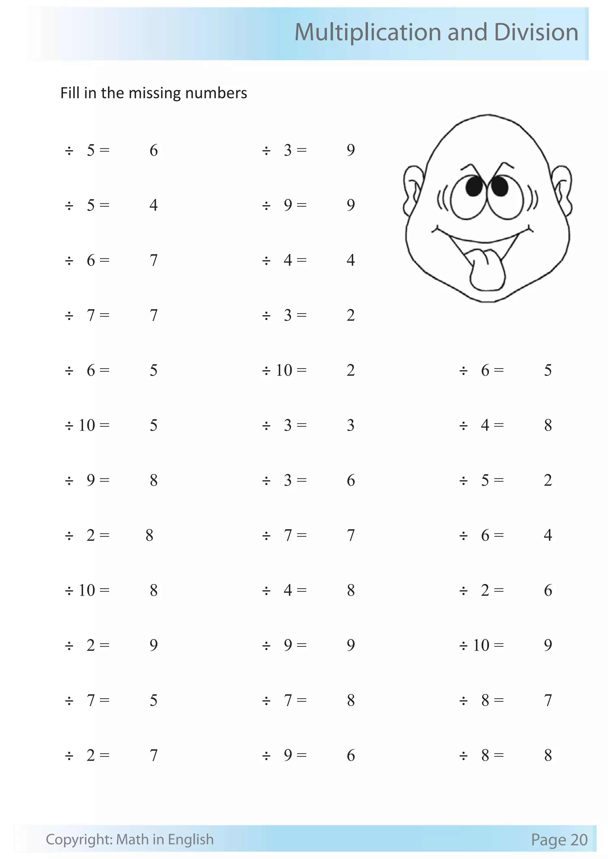 Fill in the missing numbers 
÷ 5 = 6 
÷ 5 = 4 
÷ 6 = 7 
÷ 7 = 7 
÷ 6 = 5 
÷ 10 = 5 
÷ 9 = 8 
÷ 2 = 8 
÷ 10 = 8 
÷ 2 = 9 
÷ 7 = 5 
÷ 2 = 7 
Multiplication and Division 
÷ 3 = 9 
÷ 9 = 9 
÷ 4 = 4 
÷ 3 = 2 
÷ 10 = 2 
÷ 3 = 3 
÷ 3 = 6 
÷ 7 = 7 
÷ 4 = 8 
÷ 9 = 9 
÷ 7 = 8 
÷ 9 = 6 
÷ 6 = 5 
÷ 4 = 8 
÷ 5 = 2 
÷ 6 = 4 
÷ 2 = 6 
÷ 10 = 9 
÷ 8 = 7 
÷ 8 = 8 
Copyright: Math in English Page 20 
 