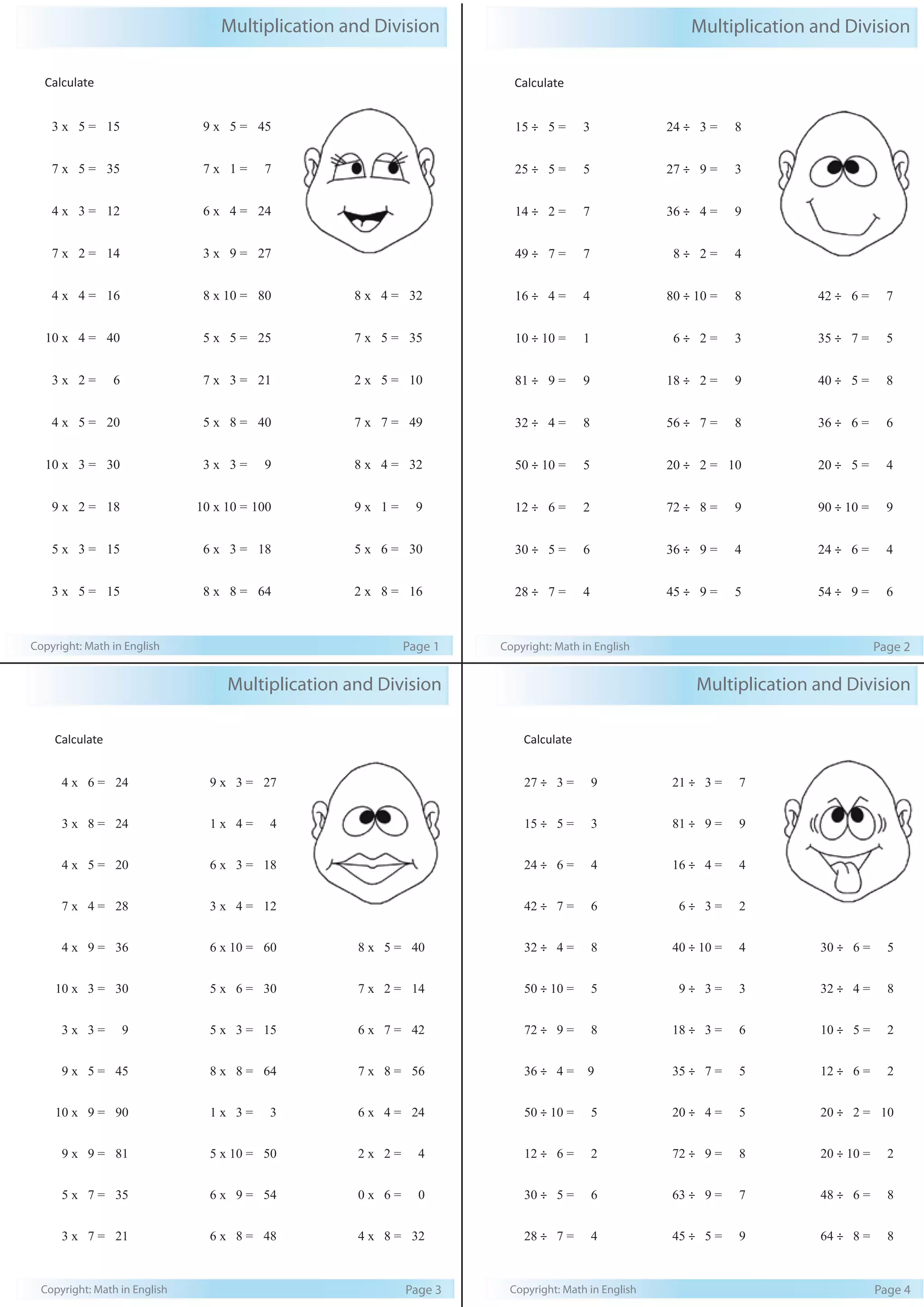 Multiplication and Division 
Calculate 
3 x 5 = 15 
7 x 5 = 35 
4 x 3 = 12 
7 x 2 = 14 
4 x 4 = 16 
10 x 4 = 40 
3 x 2 = 6 
4 x 5 = 20 
10 x 3 = 30 
9 x 2 = 18 
5 x 3 = 15 
3 x 5 = 15 
9 x 5 = 45 
7 x 1 = 7 
6 x 4 = 24 
3 x 9 = 27 
8 x 10 = 80 
5 x 5 = 25 
7 x 3 = 21 
5 x 8 = 40 
3 x 3 = 9 
10 x 10 = 100 
6 x 3 = 18 
8 x 8 = 64 
8 x 4 = 32 
7 x 5 = 35 
2 x 5 = 10 
7 x 7 = 49 
8 x 4 = 32 
9 x 1 = 9 
5 x 6 = 30 
2 x 8 = 16 
Copyright: Math in English Page 1 
Multiplication and Division 
Calculate 
15 ÷ 5 = 3 
25 ÷ 5 = 5 
14 ÷ 2 = 7 
49 ÷ 7 = 7 
16 ÷ 4 = 4 
10 ÷ 10 = 1 
81 ÷ 9 = 9 
32 ÷ 4 = 8 
50 ÷ 10 = 5 
12 ÷ 6 = 2 
30 ÷ 5 = 6 
28 ÷ 7 = 4 
24 ÷ 3 = 8 
27 ÷ 9 = 3 
36 ÷ 4 = 9 
8 ÷ 2 = 4 
80 ÷ 10 = 8 
6 ÷ 2 = 3 
18 ÷ 2 = 9 
56 ÷ 7 = 8 
20 ÷ 2 = 10 
72 ÷ 8 = 9 
36 ÷ 9 = 4 
45 ÷ 9 = 5 
42 ÷ 6 = 7 
35 ÷ 7 = 5 
40 ÷ 5 = 8 
36 ÷ 6 = 6 
20 ÷ 5 = 4 
90 ÷ 10 = 9 
24 ÷ 6 = 4 
54 ÷ 9 = 6 
Copyright: Math in English Page 2 
Multiplication and Division 
Calculate 
4 x 6 = 24 
3 x 8 = 24 
4 x 5 = 20 
7 x 4 = 28 
4 x 9 = 36 
10 x 3 = 30 
3 x 3 = 9 
9 x 5 = 45 
10 x 9 = 90 
9 x 9 = 81 
5 x 7 = 35 
3 x 7 = 21 
9 x 3 = 27 
1 x 4 = 4 
6 x 3 = 18 
3 x 4 = 12 
6 x 10 = 60 
5 x 6 = 30 
5 x 3 = 15 
8 x 8 = 64 
1 x 3 = 3 
5 x 10 = 50 
6 x 9 = 54 
6 x 8 = 48 
8 x 5 = 40 
7 x 2 = 14 
6 x 7 = 42 
7 x 8 = 56 
6 x 4 = 24 
2 x 2 = 4 
0 x 6 = 0 
4 x 8 = 32 
Copyright: Math in English Page 3 
Multiplication and Division 
Calculate 
27 ÷ 3 = 9 
15 ÷ 5 = 3 
24 ÷ 6 = 4 
42 ÷ 7 = 6 
32 ÷ 4 = 8 
50 ÷ 10 = 5 
72 ÷ 9 = 8 
36 ÷ 4 = 9 
50 ÷ 10 = 5 
12 ÷ 6 = 2 
30 ÷ 5 = 6 
28 ÷ 7 = 4 
21 ÷ 3 = 7 
81 ÷ 9 = 9 
16 ÷ 4 = 4 
6 ÷ 3 = 2 
40 ÷ 10 = 4 
9 ÷ 3 = 3 
18 ÷ 3 = 6 
35 ÷ 7 = 5 
20 ÷ 4 = 5 
72 ÷ 9 = 8 
63 ÷ 9 = 7 
45 ÷ 5 = 9 
30 ÷ 6 = 5 
32 ÷ 4 = 8 
10 ÷ 5 = 2 
12 ÷ 6 = 2 
20 ÷ 2 = 10 
20 ÷ 10 = 2 
48 ÷ 6 = 8 
64 ÷ 8 = 8 
Copyright: Math in English Page 4 
 