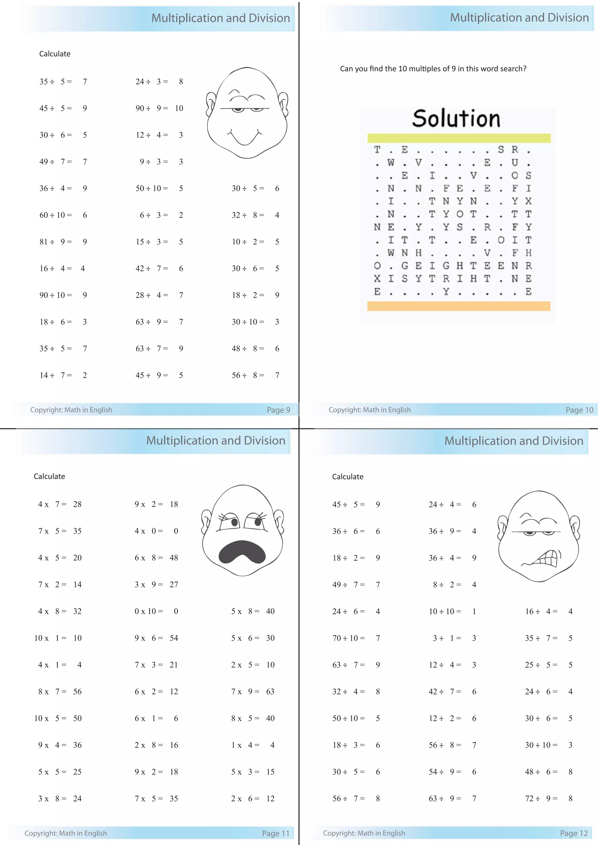Multiplication and Division 
Calculate 
35 ÷ 5 = 7 
45 ÷ 5 = 9 
30 ÷ 6 = 5 
49 ÷ 7 = 7 
36 ÷ 4 = 9 
60 ÷ 10 = 6 
81 ÷ 9 = 9 
16 ÷ 4 = 4 
90 ÷ 10 = 9 
18 ÷ 6 = 3 
35 ÷ 5 = 7 
14 ÷ 7 = 2 
24 ÷ 3 = 8 
90 ÷ 9 = 10 
12 ÷ 4 = 3 
9 ÷ 3 = 3 
50 ÷ 10 = 5 
6 ÷ 3 = 2 
15 ÷ 3 = 5 
42 ÷ 7 = 6 
28 ÷ 4 = 7 
63 ÷ 9 = 7 
63 ÷ 7 = 9 
45 ÷ 9 = 5 
30 ÷ 5 = 6 
32 ÷ 8 = 4 
10 ÷ 2 = 5 
30 ÷ 6 = 5 
18 ÷ 2 = 9 
30 ÷ 10 = 3 
48 ÷ 8 = 6 
56 ÷ 8 = 7 
Copyright: Math in English Page 9 
Multiplication and Division 
Can you find the 10 multiples of 9 in this word search? 
Copyright: Math in English Page 10 
Multiplication and Division 
Calculate 
45 ÷ 5 = 9 
36 ÷ 6 = 6 
18 ÷ 2 = 9 
49 ÷ 7 = 7 
24 ÷ 6 = 4 
70 ÷ 10 = 7 
63 ÷ 7 = 9 
32 ÷ 4 = 8 
50 ÷ 10 = 5 
18 ÷ 3 = 6 
30 ÷ 5 = 6 
56 ÷ 7 = 8 
24 ÷ 4 = 6 
36 ÷ 9 = 4 
36 ÷ 4 = 9 
8 ÷ 2 = 4 
10 ÷ 10 = 1 
3 ÷ 1 = 3 
12 ÷ 4 = 3 
42 ÷ 7 = 6 
12 ÷ 2 = 6 
56 ÷ 8 = 7 
54 ÷ 9 = 6 
63 ÷ 9 = 7 
16 ÷ 4 = 4 
35 ÷ 7 = 5 
25 ÷ 5 = 5 
24 ÷ 6 = 4 
30 ÷ 6 = 5 
30 ÷ 10 = 3 
48 ÷ 6 = 8 
72 ÷ 9 = 8 
Copyright: Math in English Page 12 
Multiplication and Division 
Calculate 
4 x 7 = 28 
7 x 5 = 35 
4 x 5 = 20 
7 x 2 = 14 
4 x 8 = 32 
10 x 1 = 10 
4 x 1 = 4 
8 x 7 = 56 
10 x 5 = 50 
9 x 4 = 36 
5 x 5 = 25 
3 x 8 = 24 
9 x 2 = 18 
4 x 0 = 0 
6 x 8 = 48 
3 x 9 = 27 
0 x 10 = 0 
9 x 6 = 54 
7 x 3 = 21 
6 x 2 = 12 
6 x 1 = 6 
2 x 8 = 16 
9 x 2 = 18 
7 x 5 = 35 
5 x 8 = 40 
5 x 6 = 30 
2 x 5 = 10 
7 x 9 = 63 
8 x 5 = 40 
1 x 4 = 4 
5 x 3 = 15 
2 x 6 = 12 
Copyright: Math in English Page 11 
 