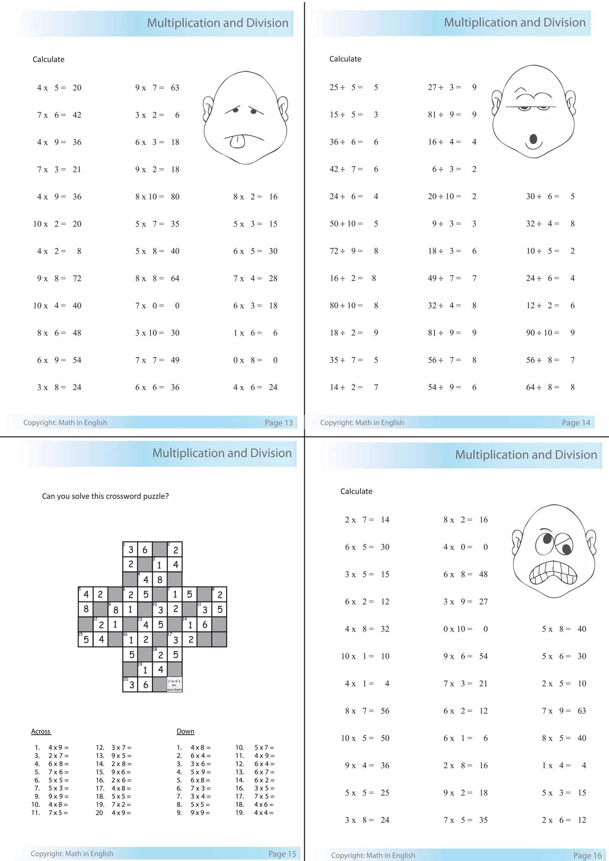 Multiplication and Division 
Calculate 
4 x 5 = 20 
7 x 6 = 42 
4 x 9 = 36 
7 x 3 = 21 
4 x 9 = 36 
10 x 2 = 20 
4 x 2 = 8 
9 x 8 = 72 
10 x 4 = 40 
8 x 6 = 48 
6 x 9 = 54 
3 x 8 = 24 
9 x 7 = 63 
3 x 2 = 6 
6 x 3 = 18 
9 x 2 = 18 
8 x 10 = 80 
5 x 7 = 35 
5 x 8 = 40 
8 x 8 = 64 
7 x 0 = 0 
3 x 10 = 30 
7 x 7 = 49 
6 x 6 = 36 
8 x 2 = 16 
5 x 3 = 15 
6 x 5 = 30 
7 x 4 = 28 
6 x 3 = 18 
1 x 6 = 6 
0 x 8 = 0 
4 x 6 = 24 
Copyright: Math in English Page 13 
Multiplication and Division 
Calculate 
25 ÷ 5 = 5 
15 ÷ 5 = 3 
36 ÷ 6 = 6 
42 ÷ 7 = 6 
24 ÷ 6 = 4 
50 ÷ 10 = 5 
72 ÷ 9 = 8 
16 ÷ 2 = 8 
80 ÷ 10 = 8 
18 ÷ 2 = 9 
35 ÷ 7 = 5 
14 ÷ 2 = 7 
27 ÷ 3 = 9 
81 ÷ 9 = 9 
16 ÷ 4 = 4 
6 ÷ 3 = 2 
20 ÷ 10 = 2 
9 ÷ 3 = 3 
18 ÷ 3 = 6 
49 ÷ 7 = 7 
32 ÷ 4 = 8 
81 ÷ 9 = 9 
56 ÷ 7 = 8 
54 ÷ 9 = 6 
30 ÷ 6 = 5 
32 ÷ 4 = 8 
10 ÷ 5 = 2 
24 ÷ 6 = 4 
12 ÷ 2 = 6 
90 ÷ 10 = 9 
56 ÷ 8 = 7 
64 ÷ 8 = 8 
Copyright: Math in English Page 14 
Multiplication and Division 
Can you solve this crossword puzzle? 
1 2 
3 
4 
6 
4 
5 
1 
8 
2 
4 
3 
2 
5 6 7 8 
1 
2 
2 
1 
5 
9 10 11 
8 
1 
3 
5 
2 
12 13 14 
4 
8 
2 
4 
4 
2 
15 16 17 
18 
19 
20 
1 
6 
2 
4 
3 
5 
1 
2 
1 
5 
5 
3 
Across 
Down 
1. 4 x 9 = 
3. 2 x 7 = 
4. 6 x 8 = 
5. 7 x 6 = 
6. 5 x 5 = 
7. 5 x 3 = 
9. 9 x 9 = 
10. 4 x 8 = 
11. 7 x 5 = 
12. 3 x 7 = 
13. 9 x 5 = 
14. 2 x 8 = 
15. 9 x 6 = 
16. 2 x 6 = 
17. 4 x 8 = 
18. 5 x 5 = 
19. 7 x 2 = 
20 4 x 9 = 
3 
6 
1. 4 x 8 = 
2. 6 x 4 = 
3. 3 x 6 = 
4. 5 x 9 = 
5. 6 x 8 = 
6. 7 x 3 = 
7. 3 x 4 = 
8. 5 x 5 = 
9. 9 x 9 = 
10. 5 x 7 = 
11. 4 x 9 = 
12. 6 x 4 = 
13. 6 x 7 = 
14. 6 x 2 = 
16. 3 x 5 = 
17. 7 x 5 = 
18. 4 x 6 = 
19. 4 x 4 = 
2 
5 
Copyright: Math in English Page 15 
Multiplication and Division 
Calculate 
2 x 7 = 14 
6 x 5 = 30 
3 x 5 = 15 
6 x 2 = 12 
4 x 8 = 32 
10 x 1 = 10 
4 x 1 = 4 
8 x 7 = 56 
10 x 5 = 50 
9 x 4 = 36 
5 x 5 = 25 
3 x 8 = 24 
8 x 2 = 16 
4 x 0 = 0 
6 x 8 = 48 
3 x 9 = 27 
0 x 10 = 0 
9 x 6 = 54 
7 x 3 = 21 
6 x 2 = 12 
6 x 1 = 6 
2 x 8 = 16 
9 x 2 = 18 
7 x 5 = 35 
5 x 8 = 40 
5 x 6 = 30 
2 x 5 = 10 
7 x 9 = 63 
8 x 5 = 40 
1 x 4 = 4 
5 x 3 = 15 
2 x 6 = 12 
Copyright: Math in English Page 16 
 
