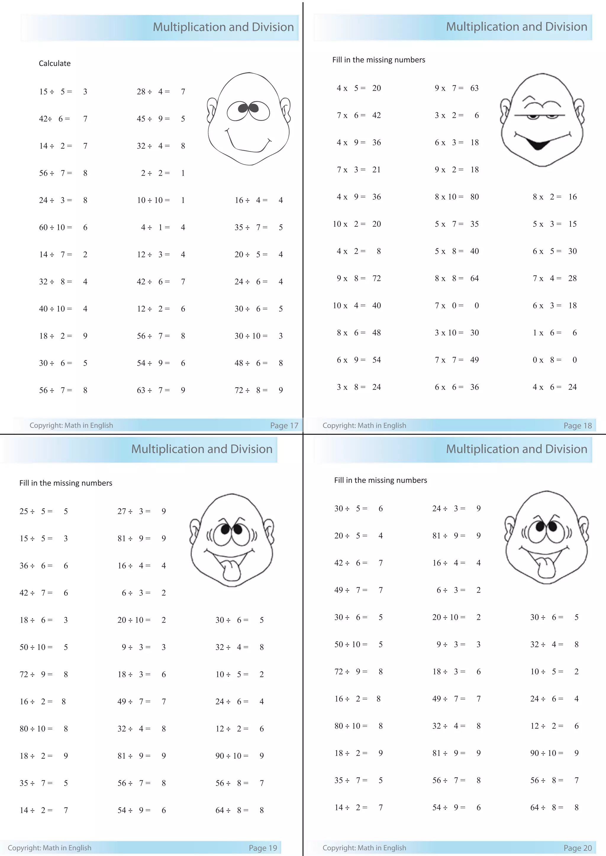 Multiplication and Division 
Calculate 
15 ÷ 5 = 3 
42÷ 6 = 7 
14 ÷ 2 = 7 
56 ÷ 7 = 8 
24 ÷ 3 = 8 
60 ÷ 10 = 6 
14 ÷ 7 = 2 
32 ÷ 8 = 4 
40 ÷ 10 = 4 
18 ÷ 2 = 9 
30 ÷ 6 = 5 
56 ÷ 7 = 8 
28 ÷ 4 = 7 
45 ÷ 9 = 5 
32 ÷ 4 = 8 
2 ÷ 2 = 1 
10 ÷ 10 = 1 
4 ÷ 1 = 4 
12 ÷ 3 = 4 
42 ÷ 6 = 7 
12 ÷ 2 = 6 
56 ÷ 7 = 8 
54 ÷ 9 = 6 
63 ÷ 7 = 9 
16 ÷ 4 = 4 
35 ÷ 7 = 5 
20 ÷ 5 = 4 
24 ÷ 6 = 4 
30 ÷ 6 = 5 
30 ÷ 10 = 3 
48 ÷ 6 = 8 
72 ÷ 8 = 9 
Copyright: Math in English Page 17 
Fill in the missing numbers 
4 x 5 = 20 
7 x 6 = 42 
4 x 9 = 36 
7 x 3 = 21 
4 x 9 = 36 
10 x 2 = 20 
4 x 2 = 8 
9 x 8 = 72 
10 x 4 = 40 
8 x 6 = 48 
6 x 9 = 54 
3 x 8 = 24 
Multiplication and Division 
9 x 7 = 63 
3 x 2 = 6 
6 x 3 = 18 
9 x 2 = 18 
8 x 10 = 80 
5 x 7 = 35 
5 x 8 = 40 
8 x 8 = 64 
7 x 0 = 0 
3 x 10 = 30 
7 x 7 = 49 
6 x 6 = 36 
8 x 2 = 16 
5 x 3 = 15 
6 x 5 = 30 
7 x 4 = 28 
6 x 3 = 18 
1 x 6 = 6 
0 x 8 = 0 
4 x 6 = 24 
Copyright: Math in English Page 18 
Fill in the missing numbers 
25 ÷ 5 = 5 
15 ÷ 5 = 3 
36 ÷ 6 = 6 
42 ÷ 7 = 6 
18 ÷ 6 = 3 
50 ÷ 10 = 5 
72 ÷ 9 = 8 
16 ÷ 2 = 8 
80 ÷ 10 = 8 
18 ÷ 2 = 9 
35 ÷ 7 = 5 
14 ÷ 2 = 7 
Multiplication and Division 
27 ÷ 3 = 9 
81 ÷ 9 = 9 
16 ÷ 4 = 4 
6 ÷ 3 = 2 
20 ÷ 10 = 2 
9 ÷ 3 = 3 
18 ÷ 3 = 6 
49 ÷ 7 = 7 
32 ÷ 4 = 8 
81 ÷ 9 = 9 
56 ÷ 7 = 8 
54 ÷ 9 = 6 
30 ÷ 6 = 5 
32 ÷ 4 = 8 
10 ÷ 5 = 2 
24 ÷ 6 = 4 
12 ÷ 2 = 6 
90 ÷ 10 = 9 
56 ÷ 8 = 7 
64 ÷ 8 = 8 
Copyright: Math in English Page 19 
Fill in the missing numbers 
30 ÷ 5 = 6 
20 ÷ 5 = 4 
42 ÷ 6 = 7 
49 ÷ 7 = 7 
30 ÷ 6 = 5 
50 ÷ 10 = 5 
72 ÷ 9 = 8 
16 ÷ 2 = 8 
80 ÷ 10 = 8 
18 ÷ 2 = 9 
35 ÷ 7 = 5 
14 ÷ 2 = 7 
Multiplication and Division 
24 ÷ 3 = 9 
81 ÷ 9 = 9 
16 ÷ 4 = 4 
6 ÷ 3 = 2 
20 ÷ 10 = 2 
9 ÷ 3 = 3 
18 ÷ 3 = 6 
49 ÷ 7 = 7 
32 ÷ 4 = 8 
81 ÷ 9 = 9 
56 ÷ 7 = 8 
54 ÷ 9 = 6 
30 ÷ 6 = 5 
32 ÷ 4 = 8 
10 ÷ 5 = 2 
24 ÷ 6 = 4 
12 ÷ 2 = 6 
90 ÷ 10 = 9 
56 ÷ 8 = 7 
64 ÷ 8 = 8 
Copyright: Math in English Page 20 
