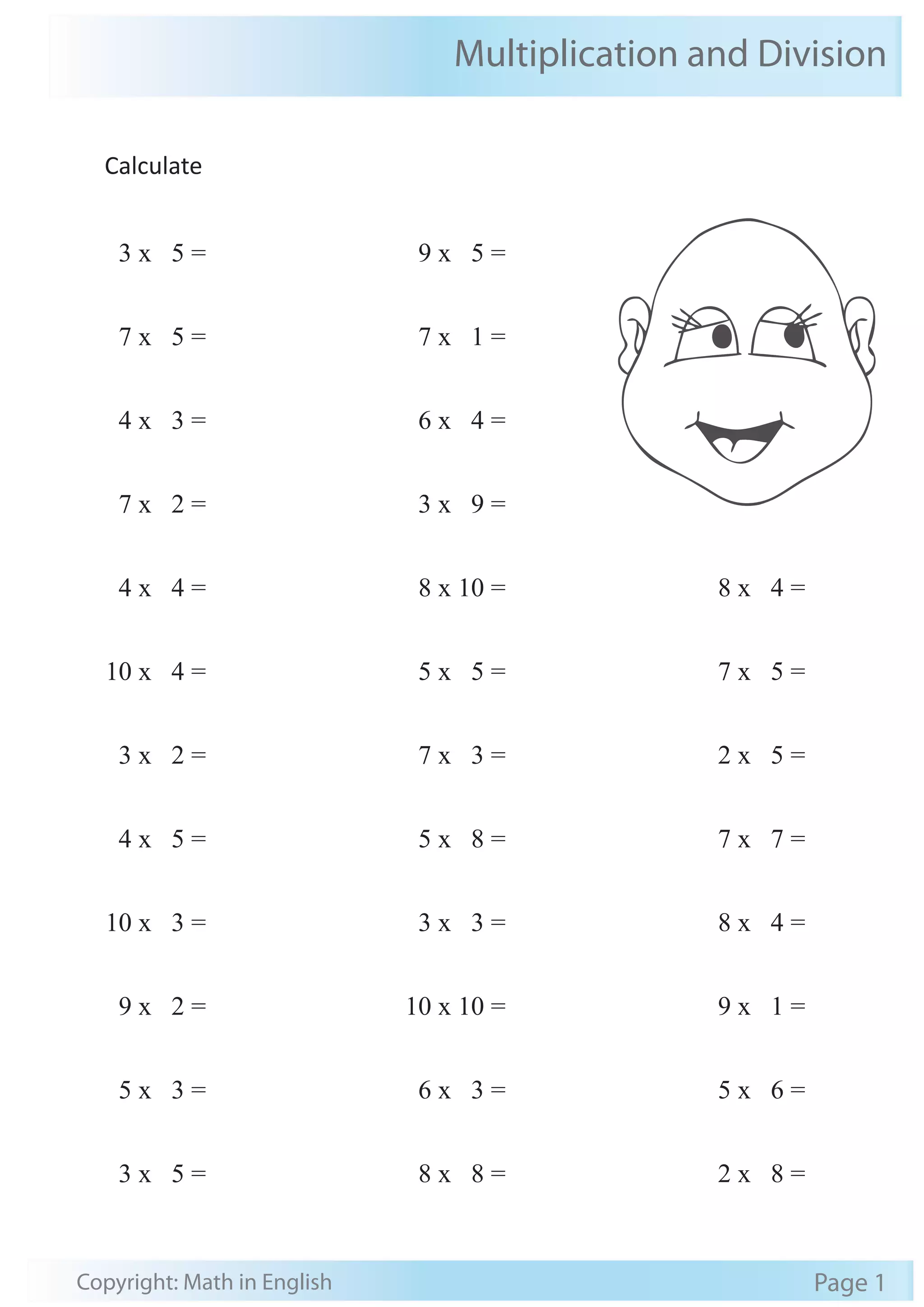 Multiplication and Division 
Calculate 
3 x 5 = 
7 x 5 = 
4 x 3 = 
7 x 2 = 
4 x 4 = 
10 x 4 = 
3 x 2 = 
4 x 5 = 
10 x 3 = 
9 x 2 = 
5 x 3 = 
3 x 5 = 
9 x 5 = 
7 x 1 = 
6 x 4 = 
3 x 9 = 
8 x 10 = 
5 x 5 = 
7 x 3 = 
5 x 8 = 
3 x 3 = 
10 x 10 = 
6 x 3 = 
8 x 8 = 
8 x 4 = 
7 x 5 = 
2 x 5 = 
7 x 7 = 
8 x 4 = 
9 x 1 = 
5 x 6 = 
2 x 8 = 
Copyright: Math in English Page 1 
 