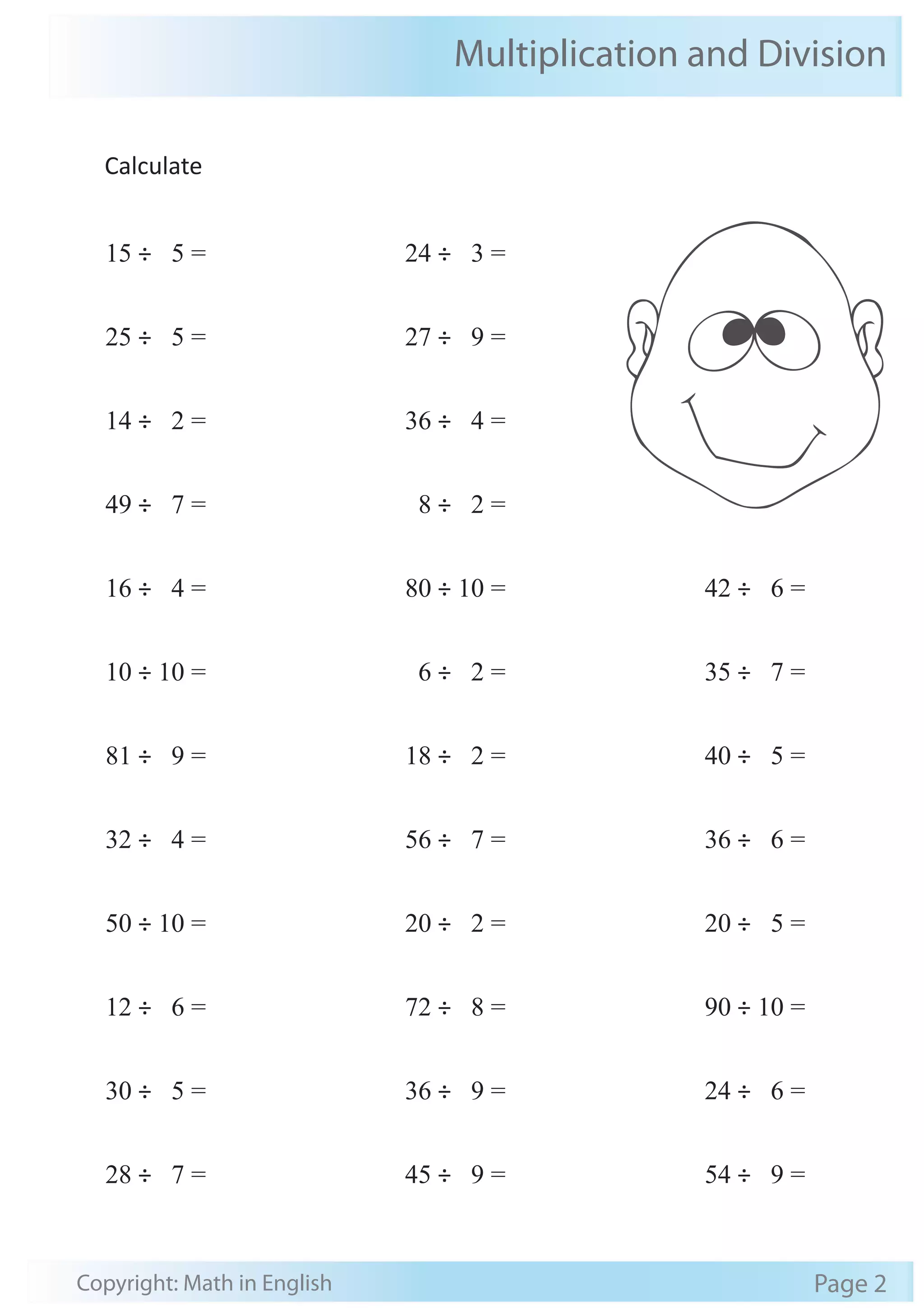Multiplication and Division 
Calculate 
15 ÷ 5 = 
25 ÷ 5 = 
14 ÷ 2 = 
49 ÷ 7 = 
16 ÷ 4 = 
10 ÷ 10 = 
81 ÷ 9 = 
32 ÷ 4 = 
50 ÷ 10 = 
12 ÷ 6 = 
30 ÷ 5 = 
28 ÷ 7 = 
24 ÷ 3 = 
27 ÷ 9 = 
36 ÷ 4 = 
8 ÷ 2 = 
80 ÷ 10 = 
6 ÷ 2 = 
18 ÷ 2 = 
56 ÷ 7 = 
20 ÷ 2 = 
72 ÷ 8 = 
36 ÷ 9 = 
45 ÷ 9 = 
42 ÷ 6 = 
35 ÷ 7 = 
40 ÷ 5 = 
36 ÷ 6 = 
20 ÷ 5 = 
90 ÷ 10 = 
24 ÷ 6 = 
54 ÷ 9 = 
Copyright: Math in English Page 2 
 