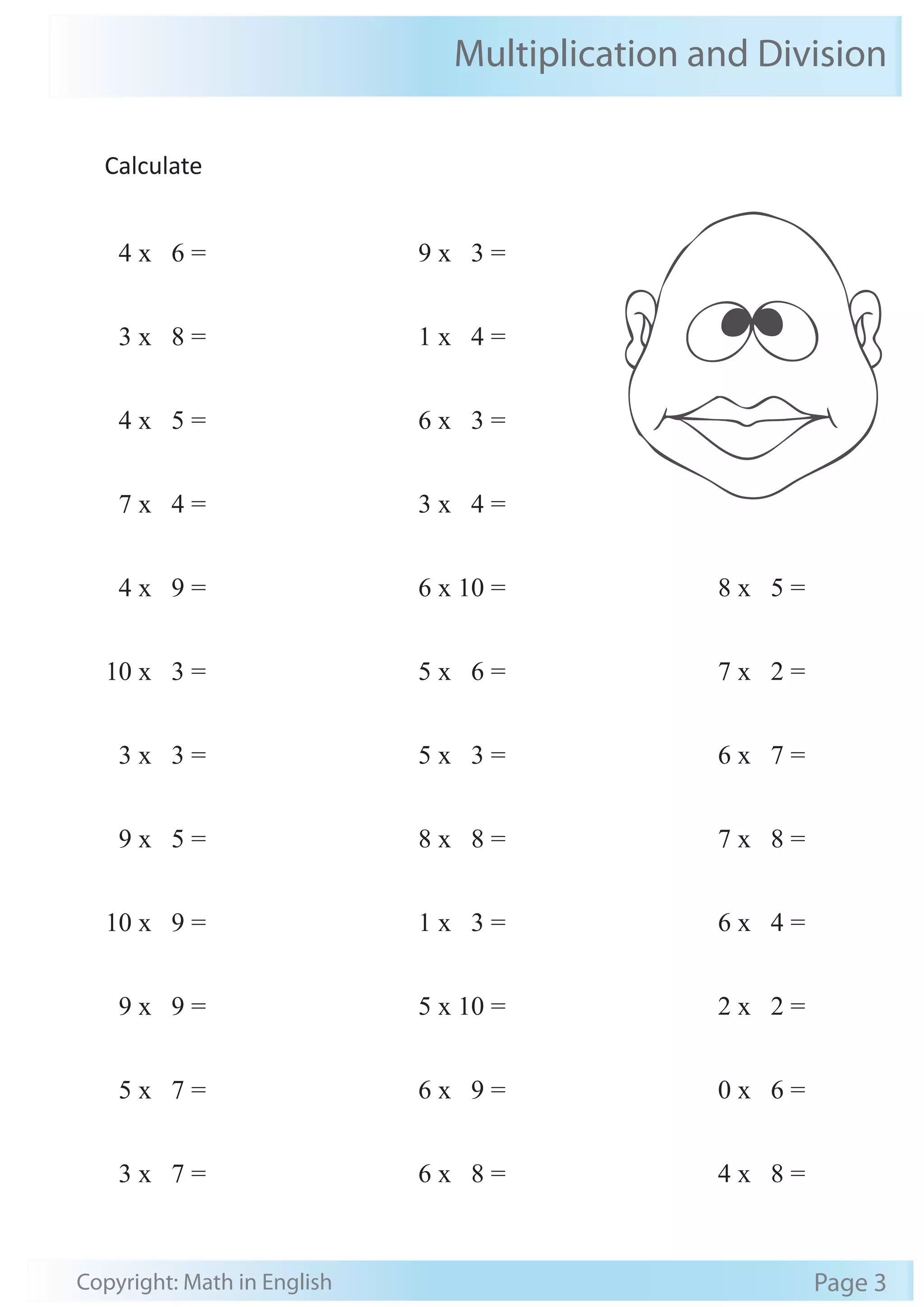 Multiplication and Division 
Calculate 
4 x 6 = 
3 x 8 = 
4 x 5 = 
7 x 4 = 
4 x 9 = 
10 x 3 = 
3 x 3 = 
9 x 5 = 
10 x 9 = 
9 x 9 = 
5 x 7 = 
3 x 7 = 
9 x 3 = 
1 x 4 = 
6 x 3 = 
3 x 4 = 
6 x 10 = 
5 x 6 = 
5 x 3 = 
8 x 8 = 
1 x 3 = 
5 x 10 = 
6 x 9 = 
6 x 8 = 
8 x 5 = 
7 x 2 = 
6 x 7 = 
7 x 8 = 
6 x 4 = 
2 x 2 = 
0 x 6 = 
4 x 8 = 
Copyright: Math in English Page 3 
 