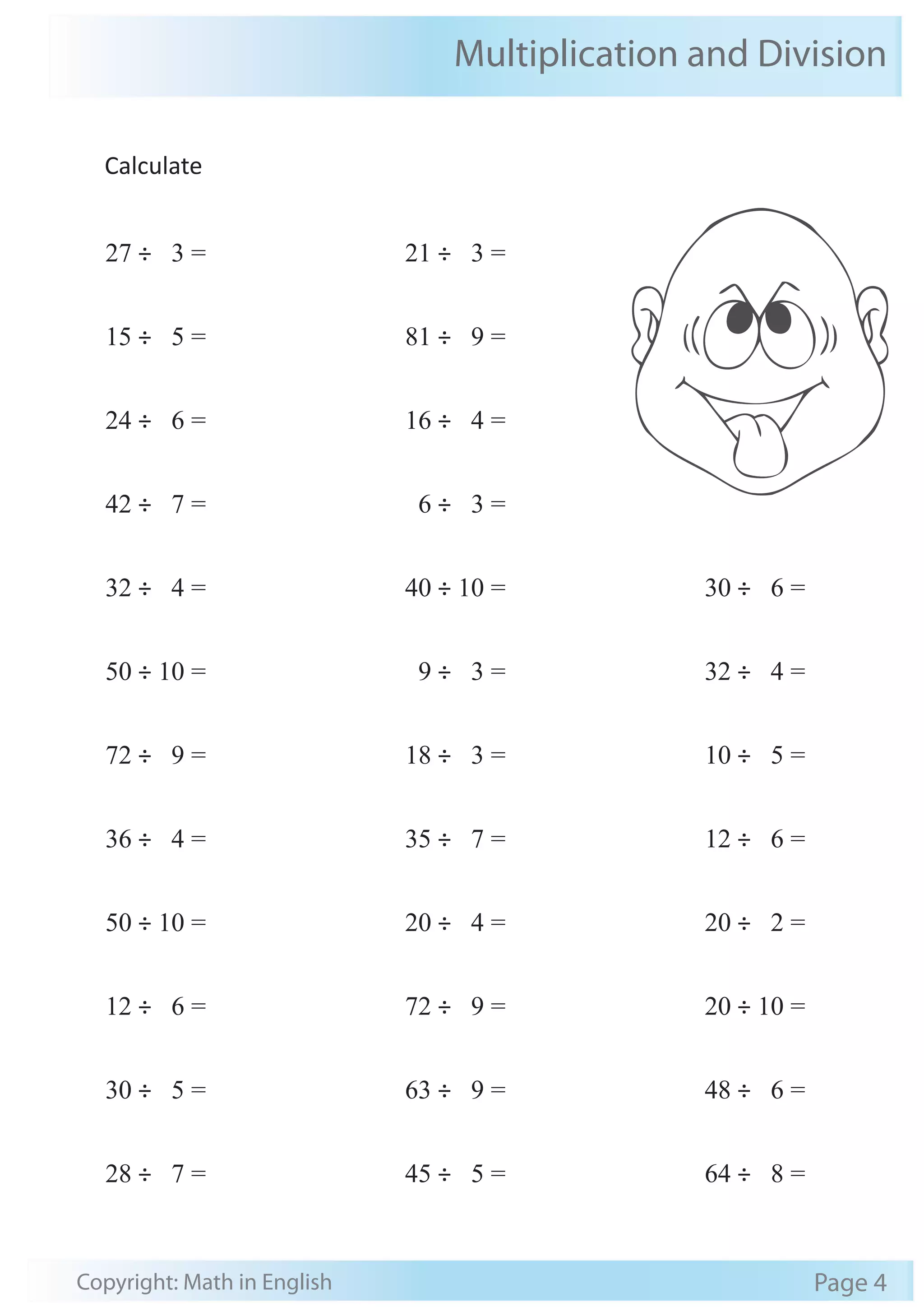 Multiplication and Division 
Calculate 
27 ÷ 3 = 
15 ÷ 5 = 
24 ÷ 6 = 
42 ÷ 7 = 
32 ÷ 4 = 
50 ÷ 10 = 
72 ÷ 9 = 
36 ÷ 4 = 
50 ÷ 10 = 
12 ÷ 6 = 
30 ÷ 5 = 
28 ÷ 7 = 
21 ÷ 3 = 
81 ÷ 9 = 
16 ÷ 4 = 
6 ÷ 3 = 
40 ÷ 10 = 
9 ÷ 3 = 
18 ÷ 3 = 
35 ÷ 7 = 
20 ÷ 4 = 
72 ÷ 9 = 
63 ÷ 9 = 
45 ÷ 5 = 
30 ÷ 6 = 
32 ÷ 4 = 
10 ÷ 5 = 
12 ÷ 6 = 
20 ÷ 2 = 
20 ÷ 10 = 
48 ÷ 6 = 
64 ÷ 8 = 
Copyright: Math in English Page 4 
 