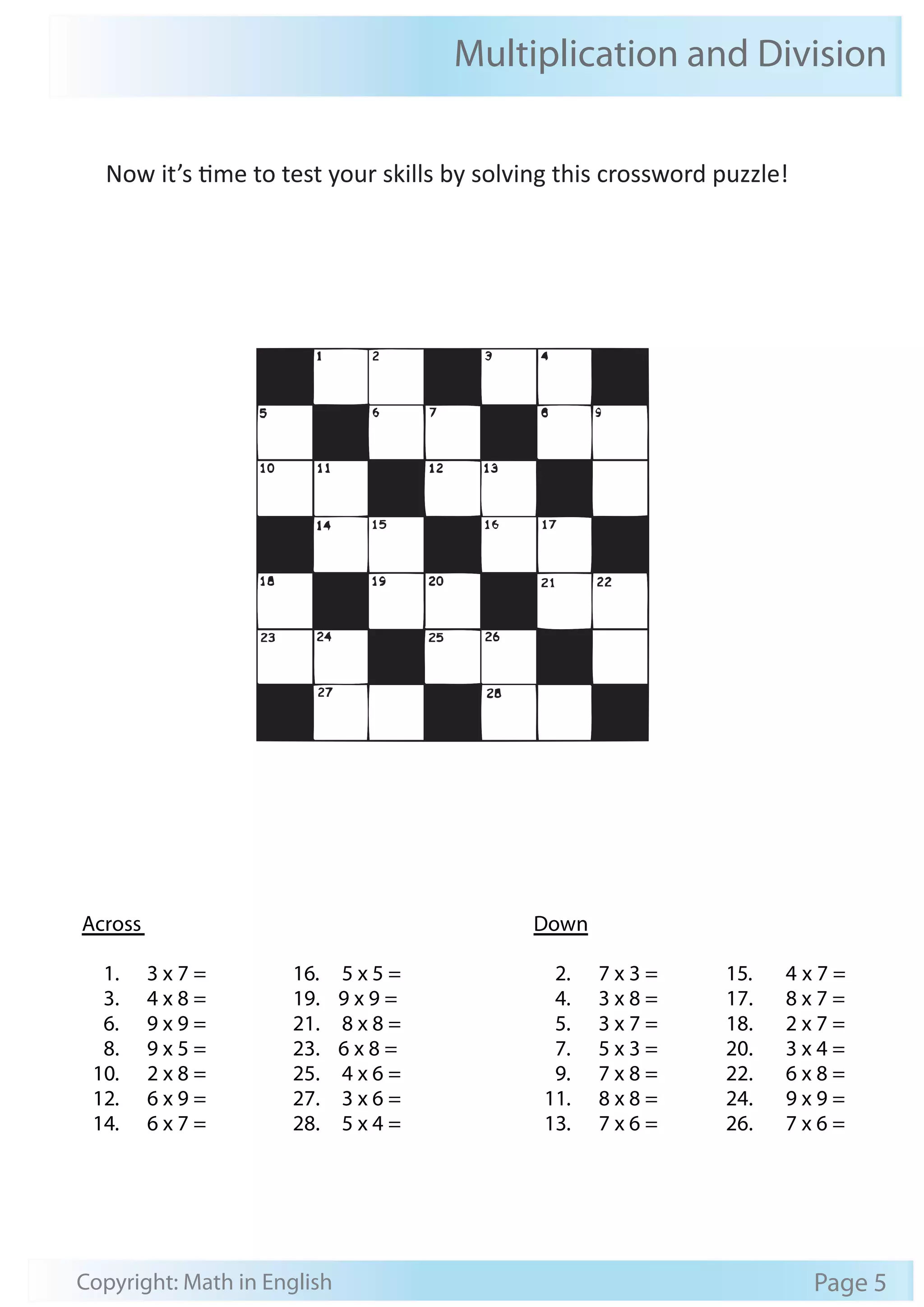 Multiplication and Division 
Now it’s time to test your skills by solving this crossword puzzle! 
Across 
Down 
1. 3 x 7 = 
3. 4 x 8 = 
6. 9 x 9 = 
8. 9 x 5 = 
10. 2 x 8 = 
12. 6 x 9 = 
14. 6 x 7 = 
16. 5 x 5 = 
19. 9 x 9 = 
21. 8 x 8 = 
23. 6 x 8 = 
25. 4 x 6 = 
27. 3 x 6 = 
28. 5 x 4 = 
2. 7 x 3 = 
4. 3 x 8 = 
5. 3 x 7 = 
7. 5 x 3 = 
9. 7 x 8 = 
11. 8 x 8 = 
13. 7 x 6 = 
15. 4 x 7 = 
17. 8 x 7 = 
18. 2 x 7 = 
20. 3 x 4 = 
22. 6 x 8 = 
24. 9 x 9 = 
26. 7 x 6 = 
Copyright: Math in English Page 5 
 