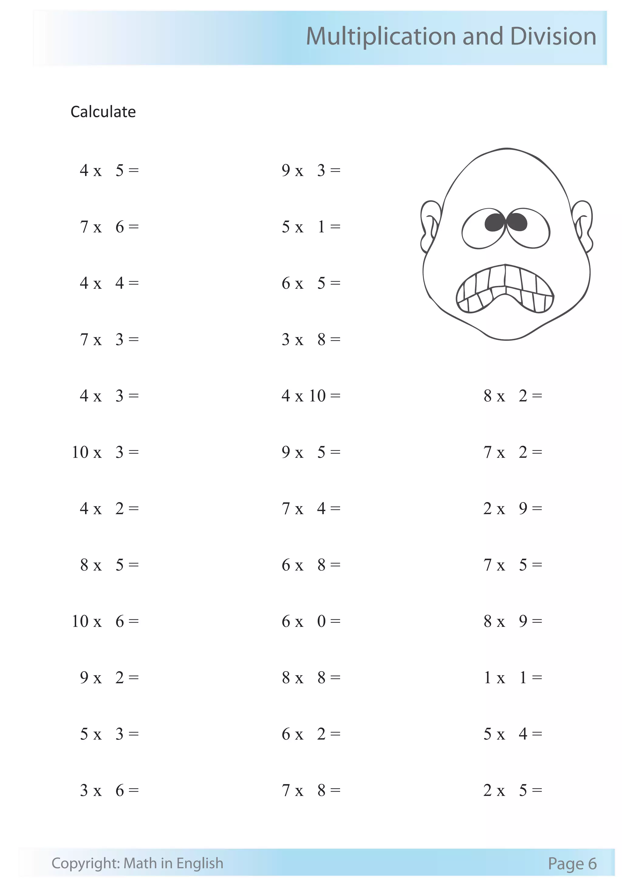 Multiplication and Division 
Calculate 
4 x 5 = 
7 x 6 = 
4 x 4 = 
7 x 3 = 
4 x 3 = 
10 x 3 = 
4 x 2 = 
8 x 5 = 
10 x 6 = 
9 x 2 = 
5 x 3 = 
3 x 6 = 
9 x 3 = 
5 x 1 = 
6 x 5 = 
3 x 8 = 
4 x 10 = 
9 x 5 = 
7 x 4 = 
6 x 8 = 
6 x 0 = 
8 x 8 = 
6 x 2 = 
7 x 8 = 
8 x 2 = 
7 x 2 = 
2 x 9 = 
7 x 5 = 
8 x 9 = 
1 x 1 = 
5 x 4 = 
2 x 5 = 
Copyright: Math in English Page 6 
 