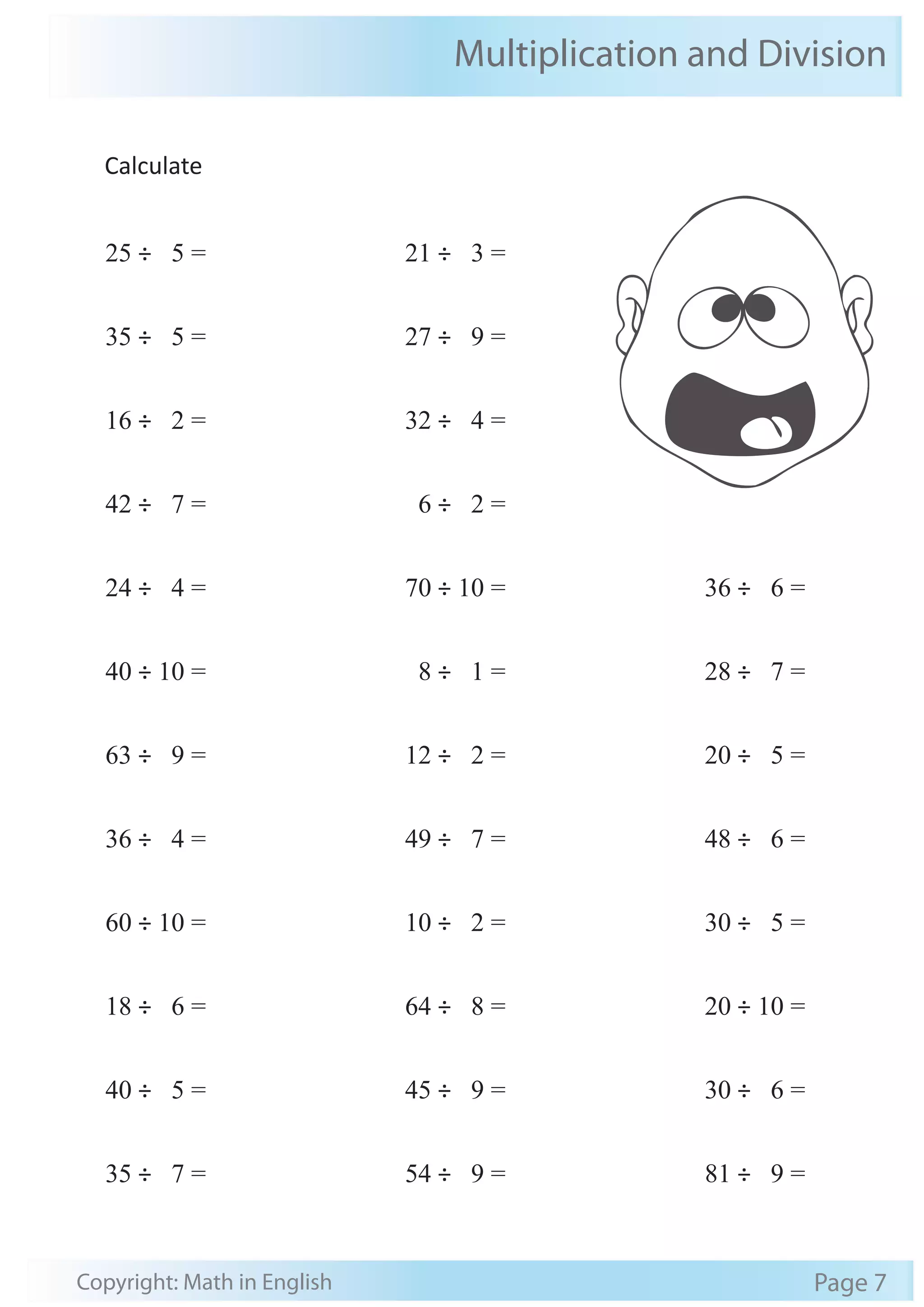 Multiplication and Division 
Calculate 
25 ÷ 5 = 
35 ÷ 5 = 
16 ÷ 2 = 
42 ÷ 7 = 
24 ÷ 4 = 
40 ÷ 10 = 
63 ÷ 9 = 
36 ÷ 4 = 
60 ÷ 10 = 
18 ÷ 6 = 
40 ÷ 5 = 
35 ÷ 7 = 
21 ÷ 3 = 
27 ÷ 9 = 
32 ÷ 4 = 
6 ÷ 2 = 
70 ÷ 10 = 
8 ÷ 1 = 
12 ÷ 2 = 
49 ÷ 7 = 
10 ÷ 2 = 
64 ÷ 8 = 
45 ÷ 9 = 
54 ÷ 9 = 
36 ÷ 6 = 
28 ÷ 7 = 
20 ÷ 5 = 
48 ÷ 6 = 
30 ÷ 5 = 
20 ÷ 10 = 
30 ÷ 6 = 
81 ÷ 9 = 
Copyright: Math in English Page 7 
 