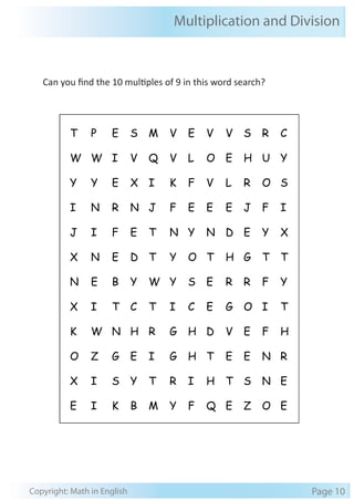 Multiplication and Division 
Can you find the 10 multiples of 9 in this word search? 
T P E S M V E V V S R C 
W W I V Q V L O E H U Y 
Y Y E X I K F V L R O S 
I N R N J F E E E J F I 
J I F E T N Y N D E Y X 
X N E D T Y O T H G T T 
N E B Y W Y S E R R F Y 
X I T C T I C E G O I T 
K W N H R G H D V E F H 
O Z G E I G H T E E N R 
X I S Y T R I H T S N E 
E I K B M Y F Q E Z O E 
Copyright: Math in English Page 10 
 