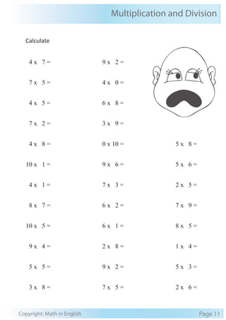 Multiplication and Division 
Calculate 
4 x 7 = 
7 x 5 = 
4 x 5 = 
7 x 2 = 
4 x 8 = 
10 x 1 = 
4 x 1 = 
8 x 7 = 
10 x 5 = 
9 x 4 = 
5 x 5 = 
3 x 8 = 
9 x 2 = 
4 x 0 = 
6 x 8 = 
3 x 9 = 
0 x 10 = 
9 x 6 = 
7 x 3 = 
6 x 2 = 
6 x 1 = 
2 x 8 = 
9 x 2 = 
7 x 5 = 
5 x 8 = 
5 x 6 = 
2 x 5 = 
7 x 9 = 
8 x 5 = 
1 x 4 = 
5 x 3 = 
2 x 6 = 
Copyright: Math in English Page 11 
 