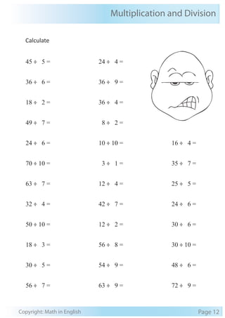 Multiplication and Division 
Calculate 
45 ÷ 5 = 
36 ÷ 6 = 
18 ÷ 2 = 
49 ÷ 7 = 
24 ÷ 6 = 
70 ÷ 10 = 
63 ÷ 7 = 
32 ÷ 4 = 
50 ÷ 10 = 
18 ÷ 3 = 
30 ÷ 5 = 
56 ÷ 7 = 
24 ÷ 4 = 
36 ÷ 9 = 
36 ÷ 4 = 
8 ÷ 2 = 
10 ÷ 10 = 
3 ÷ 1 = 
12 ÷ 4 = 
42 ÷ 7 = 
12 ÷ 2 = 
56 ÷ 8 = 
54 ÷ 9 = 
63 ÷ 9 = 
16 ÷ 4 = 
35 ÷ 7 = 
25 ÷ 5 = 
24 ÷ 6 = 
30 ÷ 6 = 
30 ÷ 10 = 
48 ÷ 6 = 
72 ÷ 9 = 
Copyright: Math in English Page 12 
 