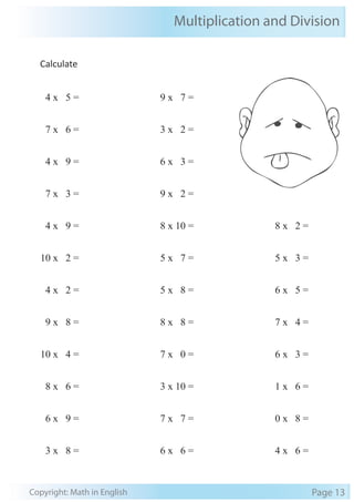 Multiplication and Division 
Calculate 
4 x 5 = 
7 x 6 = 
4 x 9 = 
7 x 3 = 
4 x 9 = 
10 x 2 = 
4 x 2 = 
9 x 8 = 
10 x 4 = 
8 x 6 = 
6 x 9 = 
3 x 8 = 
9 x 7 = 
3 x 2 = 
6 x 3 = 
9 x 2 = 
8 x 10 = 
5 x 7 = 
5 x 8 = 
8 x 8 = 
7 x 0 = 
3 x 10 = 
7 x 7 = 
6 x 6 = 
8 x 2 = 
5 x 3 = 
6 x 5 = 
7 x 4 = 
6 x 3 = 
1 x 6 = 
0 x 8 = 
4 x 6 = 
Copyright: Math in English Page 13 
 