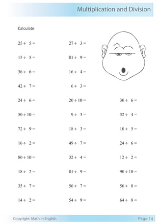 Multiplication and Division 
Calculate 
25 ÷ 5 = 
15 ÷ 5 = 
36 ÷ 6 = 
42 ÷ 7 = 
24 ÷ 6 = 
50 ÷ 10 = 
72 ÷ 9 = 
16 ÷ 2 = 
80 ÷ 10 = 
18 ÷ 2 = 
35 ÷ 7 = 
14 ÷ 2 = 
27 ÷ 3 = 
81 ÷ 9 = 
16 ÷ 4 = 
6 ÷ 3 = 
20 ÷ 10 = 
9 ÷ 3 = 
18 ÷ 3 = 
49 ÷ 7 = 
32 ÷ 4 = 
81 ÷ 9 = 
56 ÷ 7 = 
54 ÷ 9 = 
30 ÷ 6 = 
32 ÷ 4 = 
10 ÷ 5 = 
24 ÷ 6 = 
12 ÷ 2 = 
90 ÷ 10 = 
56 ÷ 8 = 
64 ÷ 8 = 
Copyright: Math in English Page 14 
 