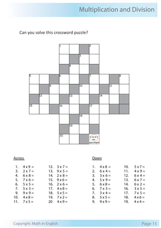 Multiplication and Division 
Can you solve this crossword puzzle? 
1 2 
3 
4 
5 6 7 8 
9 10 11 
12 13 14 
15 16 17 
18 
19 
20 
Across 
Down 
1. 4 x 9 = 
3. 2 x 7 = 
4. 6 x 8 = 
5. 7 x 6 = 
6. 5 x 5 = 
7. 5 x 3 = 
9. 9 x 9 = 
10. 4 x 8 = 
11. 7 x 5 = 
12. 3 x 7 = 
13. 9 x 5 = 
14. 2 x 8 = 
15. 9 x 6 = 
16. 2 x 6 = 
17. 4 x 8 = 
18. 5 x 5 = 
19. 7 x 2 = 
20 4 x 9 = 
1. 4 x 8 = 
2. 6 x 4 = 
3. 3 x 6 = 
4. 5 x 9 = 
5. 6 x 8 = 
6. 7 x 3 = 
7. 3 x 4 = 
8. 5 x 5 = 
9. 9 x 9 = 
10. 5 x 7 = 
11. 4 x 9 = 
12. 6 x 4 = 
13. 6 x 7 = 
14. 6 x 2 = 
16. 3 x 5 = 
17. 7 x 5 = 
18. 4 x 6 = 
19. 4 x 4 = 
Copyright: Math in English Page 15 
 