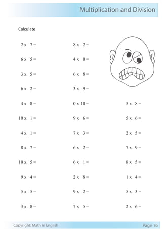 Multiplication and Division 
Calculate 
2 x 7 = 
6 x 5 = 
3 x 5 = 
6 x 2 = 
4 x 8 = 
10 x 1 = 
4 x 1 = 
8 x 7 = 
10 x 5 = 
9 x 4 = 
5 x 5 = 
3 x 8 = 
8 x 2 = 
4 x 0 = 
6 x 8 = 
3 x 9 = 
0 x 10 = 
9 x 6 = 
7 x 3 = 
6 x 2 = 
6 x 1 = 
2 x 8 = 
9 x 2 = 
7 x 5 = 
5 x 8 = 
5 x 6 = 
2 x 5 = 
7 x 9 = 
8 x 5 = 
1 x 4 = 
5 x 3 = 
2 x 6 = 
Copyright: Math in English Page 16 
 