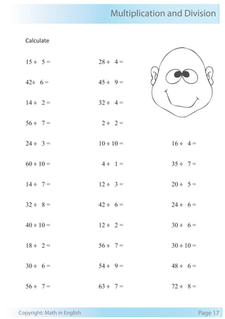 Multiplication and Division 
Calculate 
15 ÷ 5 = 
42÷ 6 = 
14 ÷ 2 = 
56 ÷ 7 = 
24 ÷ 3 = 
60 ÷ 10 = 
14 ÷ 7 = 
32 ÷ 8 = 
40 ÷ 10 = 
18 ÷ 2 = 
30 ÷ 6 = 
56 ÷ 7 = 
28 ÷ 4 = 
45 ÷ 9 = 
32 ÷ 4 = 
2 ÷ 2 = 
10 ÷ 10 = 
4 ÷ 1 = 
12 ÷ 3 = 
42 ÷ 6 = 
12 ÷ 2 = 
56 ÷ 7 = 
54 ÷ 9 = 
63 ÷ 7 = 
16 ÷ 4 = 
35 ÷ 7 = 
20 ÷ 5 = 
24 ÷ 6 = 
30 ÷ 6 = 
30 ÷ 10 = 
48 ÷ 6 = 
72 ÷ 8 = 
Copyright: Math in English Page 17 
 