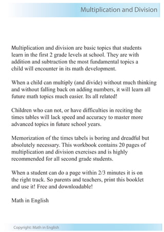 Multiplication and Division 
Multiplication and division are basic topics that students 
learn in the first 2 grade levels at school. They are with 
addition and subtraction the most fundamental topics a 
child will encounter in its math development. 
When a child can multiply (and divide) without much thinking 
and without falling back on adding numbers, it will learn all 
future math topics much easier. Its all related! 
Children who can not, or have difficulties in reciting the 
times tables will lack speed and accuracy to master more 
advanced topics in future school years. 
Memorization of the times tabels is boring and dreadful but 
absolutely necessary. This workbook contains 20 pages of 
multiplication and division exercises and is highly 
recommended for all second grade students. 
When a student can do a page within 2/3 minutes it is on 
the right track. So parents and teachers, print this booklet 
and use it! Free and downloadable! 
Math in English 
Copyright: Math in English 
 