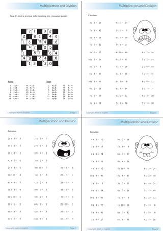 Multiplication and Division 
Now it’s time to test our skills by solving this crossword puzzle! 
Across 
Down 
1. 3 x 7 = 
16. 5 x 5 = 
3. 4 x 8 = 
19. 9 x 9 = 
6. 9 x 9 = 
21. 8 x 8 = 
8. 9 x 5 = 
23. 6 x 8 = 
10. 2 x 8 = 
25. 4 x 6 = 
12. 6 x 9 = 
27. 3 x 6 = 
14. 6 x 7 = 
28. 5 x 4 = 
2. 7 x 3 = 
4. 3 x 8 = 
5. 3 x 7 = 
7. 5 x 3 = 
9. 7 x 8 = 
11. 8 x 8 = 
13. 7 x 6 = 
15. 4 x 7 = 
17. 8 x 7 = 
18. 2 x 7 = 
20. 3 x 4 = 
22. 6 x 8 = 
24. 9 x 9 = 
26. 7 x 6 = 
Copyright: Math in English Page 5 
Multiplication and Division 
Calculate 
4 x 5 = 20 
7 x 6 = 42 
4 x 4 = 16 
7 x 3 = 21 
4 x 3 = 12 
10 x 3 = 30 
4 x 2 = 8 
8 x 5 = 40 
10 x 6 = 60 
9 x 2 = 18 
5 x 3 = 15 
3 x 6 = 18 
9 x 3 = 27 
5 x 1 = 5 
6 x 5 = 30 
3 x 8 = 24 
4 x 10 = 40 
9 x 5 = 45 
7 x 4 = 28 
6 x 8 = 48 
6 x 0 = 0 
8 x 8 = 64 
6 x 2 = 12 
7 x 8 = 56 
8 x 2 = 16 
7 x 2 = 14 
2 x 9 = 18 
7 x 5 = 35 
8 x 9 = 72 
1 x 1 = 1 
5 x 4 = 20 
2 x 5 = 10 
Copyright: Math in English Page 6 
Multiplication and Division 
Calculate 
25 ÷ 5 = 5 
35 ÷ 5 = 7 
16 ÷ 2 = 8 
42 ÷ 7 = 6 
24 ÷ 4 = 6 
40 ÷ 10 = 4 
63 ÷ 9 = 7 
36 ÷ 4 = 9 
60 ÷ 10 = 6 
18 ÷ 6 = 3 
40 ÷ 5 = 8 
35 ÷ 7 = 5 
21 ÷ 3 = 7 
27 ÷ 9 = 3 
32 ÷ 4 = 8 
6 ÷ 2 = 3 
70 ÷ 10 = 7 
8 ÷ 1 = 8 
12 ÷ 2 = 6 
49 ÷ 7 = 7 
10 ÷ 2 = 5 
64 ÷ 8 = 8 
45 ÷ 9 = 5 
54 ÷ 9 = 6 
36 ÷ 6 = 6 
28 ÷ 7 = 4 
20 ÷ 5 = 4 
48 ÷ 6 = 8 
30 ÷ 5 = 6 
20 ÷ 10 = 2 
30 ÷ 6 = 5 
81 ÷ 9 = 9 
Copyright: Math in English Page 7 
Multiplication and Division 
Calculate 
4 x 3 = 12 
3 x 6 = 18 
4 x 6 = 24 
7 x 8 = 56 
4 x 8 = 32 
10 x 9 = 90 
3 x 1 = 3 
9 x 6 = 54 
10 x 8 = 80 
9 x 8 = 72 
5 x 9 = 45 
3 x 9 = 27 
9 x 2 = 18 
1 x 9 = 9 
6 x 2 = 12 
9 x 4 = 36 
7 x 10 = 70 
5 x 8 = 40 
5 x 7 = 35 
8 x 7 = 56 
1 x 0 = 0 
1 x 10 = 10 
6 x 7 = 42 
6 x 8 = 48 
8 x 3 = 24 
5 x 2 = 10 
6 x 4 = 24 
7 x 7 = 49 
6 x 2 = 12 
2 x 3 = 6 
0 x 5 = 0 
4 x 7 = 28 
Copyright: Math in English Page 8 
 