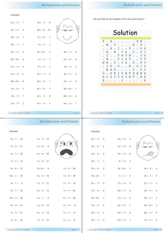 Multiplication and Division 
Calculate 
35 ÷ 5 = 7 
45 ÷ 5 = 9 
30 ÷ 6 = 5 
49 ÷ 7 = 7 
36 ÷ 4 = 9 
60 ÷ 10 = 6 
81 ÷ 9 = 9 
16 ÷ 4 = 4 
90 ÷ 10 = 9 
18 ÷ 6 = 3 
35 ÷ 5 = 7 
14 ÷ 7 = 2 
24 ÷ 3 = 8 
90 ÷ 9 = 10 
12 ÷ 4 = 3 
9 ÷ 3 = 3 
50 ÷ 10 = 5 
6 ÷ 3 = 2 
15 ÷ 3 = 5 
42 ÷ 7 = 6 
28 ÷ 4 = 7 
63 ÷ 9 = 7 
63 ÷ 7 = 9 
45 ÷ 9 = 5 
30 ÷ 5 = 6 
32 ÷ 8 = 4 
10 ÷ 2 = 5 
30 ÷ 6 = 5 
18 ÷ 2 = 9 
30 ÷ 10 = 3 
48 ÷ 8 = 6 
56 ÷ 8 = 7 
Copyright: Math in English Page 9 
Multiplication and Division 
Can you find the 10 multiples of 9 in this word search? 
Copyright: Math in English Page 10 
Multiplication and Division 
Calculate 
45 ÷ 5 = 9 
36 ÷ 6 = 6 
18 ÷ 2 = 9 
49 ÷ 7 = 7 
24 ÷ 6 = 4 
70 ÷ 10 = 7 
63 ÷ 7 = 9 
32 ÷ 4 = 8 
50 ÷ 10 = 5 
18 ÷ 3 = 6 
30 ÷ 5 = 6 
56 ÷ 7 = 8 
24 ÷ 4 = 6 
36 ÷ 9 = 4 
36 ÷ 4 = 9 
8 ÷ 2 = 4 
10 ÷ 10 = 1 
3 ÷ 1 = 3 
12 ÷ 4 = 3 
42 ÷ 7 = 6 
12 ÷ 2 = 6 
56 ÷ 8 = 7 
54 ÷ 9 = 6 
63 ÷ 9 = 7 
16 ÷ 4 = 4 
35 ÷ 7 = 5 
25 ÷ 5 = 5 
24 ÷ 6 = 4 
30 ÷ 6 = 5 
30 ÷ 10 = 3 
48 ÷ 6 = 8 
72 ÷ 9 = 8 
Copyright: Math in English Page 12 
Multiplication and Division 
Calculate 
4 x 7 = 28 
7 x 5 = 35 
4 x 5 = 20 
7 x 2 = 14 
4 x 8 = 32 
10 x 1 = 10 
4 x 1 = 4 
8 x 7 = 56 
10 x 5 = 50 
9 x 4 = 36 
5 x 5 = 25 
3 x 8 = 24 
9 x 2 = 18 
4 x 0 = 0 
6 x 8 = 48 
3 x 9 = 27 
0 x 10 = 0 
9 x 6 = 54 
7 x 3 = 21 
6 x 2 = 12 
6 x 1 = 6 
2 x 8 = 16 
9 x 2 = 18 
7 x 5 = 35 
5 x 8 = 40 
5 x 6 = 30 
2 x 5 = 10 
7 x 9 = 63 
8 x 5 = 40 
1 x 4 = 4 
5 x 3 = 15 
2 x 6 = 12 
Copyright: Math in English Page 11 
 