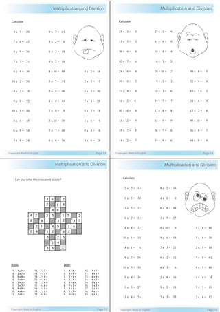Multiplication and Division 
Calculate 
4 x 5 = 20 
7 x 6 = 42 
4 x 9 = 36 
7 x 3 = 21 
4 x 9 = 36 
10 x 2 = 20 
4 x 2 = 8 
9 x 8 = 72 
10 x 4 = 40 
8 x 6 = 48 
6 x 9 = 54 
3 x 8 = 24 
9 x 7 = 63 
3 x 2 = 6 
6 x 3 = 18 
9 x 2 = 18 
8 x 10 = 80 
5 x 7 = 35 
5 x 8 = 40 
8 x 8 = 64 
7 x 0 = 0 
3 x 10 = 30 
7 x 7 = 49 
6 x 6 = 36 
8 x 2 = 16 
5 x 3 = 15 
6 x 5 = 30 
7 x 4 = 28 
6 x 3 = 18 
1 x 6 = 6 
0 x 8 = 0 
4 x 6 = 24 
Copyright: Math in English Page 13 
Multiplication and Division 
Calculate 
25 ÷ 5 = 5 
15 ÷ 5 = 3 
36 ÷ 6 = 6 
42 ÷ 7 = 6 
24 ÷ 6 = 4 
50 ÷ 10 = 5 
72 ÷ 9 = 8 
16 ÷ 2 = 8 
80 ÷ 10 = 8 
18 ÷ 2 = 9 
35 ÷ 7 = 5 
14 ÷ 2 = 7 
27 ÷ 3 = 9 
81 ÷ 9 = 9 
16 ÷ 4 = 4 
6 ÷ 3 = 2 
20 ÷ 10 = 2 
9 ÷ 3 = 3 
18 ÷ 3 = 6 
49 ÷ 7 = 7 
32 ÷ 4 = 8 
81 ÷ 9 = 9 
56 ÷ 7 = 8 
54 ÷ 9 = 6 
30 ÷ 6 = 5 
32 ÷ 4 = 8 
10 ÷ 5 = 2 
24 ÷ 6 = 4 
12 ÷ 2 = 6 
90 ÷ 10 = 9 
56 ÷ 8 = 7 
64 ÷ 8 = 8 
Copyright: Math in English Page 14 
Multiplication and Division 
Can you solve this crossword puzzle? 
1 2 
3 
4 
6 
4 
5 
1 
8 
2 
4 
3 
2 
5 6 7 8 
1 
2 
2 
1 
5 
9 10 11 
8 
1 
3 
5 
2 
12 13 14 
4 
8 
2 
4 
4 
2 
15 16 17 
18 
19 
20 
1 
6 
2 
4 
3 
5 
1 
2 
1 
5 
5 
3 
Across 
Down 
1. 4 x 9 = 
3. 2 x 7 = 
4. 6 x 8 = 
5. 7 x 6 = 
6. 5 x 5 = 
7. 5 x 3 = 
9. 9 x 9 = 
10. 4 x 8 = 
11. 7 x 5 = 
12. 3 x 7 = 
13. 9 x 5 = 
14. 2 x 8 = 
15. 9 x 6 = 
16. 2 x 6 = 
17. 4 x 8 = 
18. 5 x 5 = 
19. 7 x 2 = 
20 4 x 9 = 
3 
6 
1. 4 x 8 = 
2. 6 x 4 = 
3. 3 x 6 = 
4. 5 x 9 = 
5. 6 x 8 = 
6. 7 x 3 = 
7. 3 x 4 = 
8. 5 x 5 = 
9. 9 x 9 = 
10. 5 x 7 = 
11. 4 x 9 = 
12. 6 x 4 = 
13. 6 x 7 = 
14. 6 x 2 = 
16. 3 x 5 = 
17. 7 x 5 = 
18. 4 x 6 = 
19. 4 x 4 = 
2 
5 
Copyright: Math in English Page 15 
Multiplication and Division 
Calculate 
2 x 7 = 14 
6 x 5 = 30 
3 x 5 = 15 
6 x 2 = 12 
4 x 8 = 32 
10 x 1 = 10 
4 x 1 = 4 
8 x 7 = 56 
10 x 5 = 50 
9 x 4 = 36 
5 x 5 = 25 
3 x 8 = 24 
8 x 2 = 16 
4 x 0 = 0 
6 x 8 = 48 
3 x 9 = 27 
0 x 10 = 0 
9 x 6 = 54 
7 x 3 = 21 
6 x 2 = 12 
6 x 1 = 6 
2 x 8 = 16 
9 x 2 = 18 
7 x 5 = 35 
5 x 8 = 40 
5 x 6 = 30 
2 x 5 = 10 
7 x 9 = 63 
8 x 5 = 40 
1 x 4 = 4 
5 x 3 = 15 
2 x 6 = 12 
Copyright: Math in English Page 16 
 