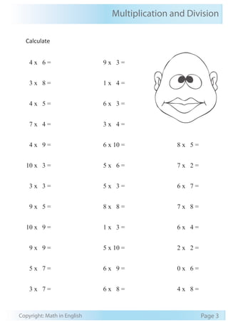 Multiplication and Division 
Calculate 
4 x 6 = 
3 x 8 = 
4 x 5 = 
7 x 4 = 
4 x 9 = 
10 x 3 = 
3 x 3 = 
9 x 5 = 
10 x 9 = 
9 x 9 = 
5 x 7 = 
3 x 7 = 
9 x 3 = 
1 x 4 = 
6 x 3 = 
3 x 4 = 
6 x 10 = 
5 x 6 = 
5 x 3 = 
8 x 8 = 
1 x 3 = 
5 x 10 = 
6 x 9 = 
6 x 8 = 
8 x 5 = 
7 x 2 = 
6 x 7 = 
7 x 8 = 
6 x 4 = 
2 x 2 = 
0 x 6 = 
4 x 8 = 
Copyright: Math in English Page 3 
 