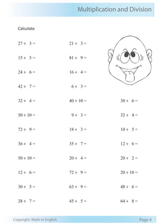 Multiplication and Division 
Calculate 
27 ÷ 3 = 
15 ÷ 5 = 
24 ÷ 6 = 
42 ÷ 7 = 
32 ÷ 4 = 
50 ÷ 10 = 
72 ÷ 9 = 
36 ÷ 4 = 
50 ÷ 10 = 
12 ÷ 6 = 
30 ÷ 5 = 
28 ÷ 7 = 
21 ÷ 3 = 
81 ÷ 9 = 
16 ÷ 4 = 
6 ÷ 3 = 
40 ÷ 10 = 
9 ÷ 3 = 
18 ÷ 3 = 
35 ÷ 7 = 
20 ÷ 4 = 
72 ÷ 9 = 
63 ÷ 9 = 
45 ÷ 5 = 
30 ÷ 6 = 
32 ÷ 4 = 
10 ÷ 5 = 
12 ÷ 6 = 
20 ÷ 2 = 
20 ÷ 10 = 
48 ÷ 6 = 
64 ÷ 8 = 
Copyright: Math in English Page 4 
 