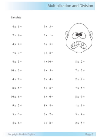 Multiplication and Division 
Calculate 
4 x 5 = 
7 x 6 = 
4 x 4 = 
7 x 3 = 
4 x 3 = 
10 x 3 = 
4 x 2 = 
8 x 5 = 
10 x 6 = 
9 x 2 = 
5 x 3 = 
3 x 6 = 
9 x 3 = 
5 x 1 = 
6 x 5 = 
3 x 8 = 
4 x 10 = 
9 x 5 = 
7 x 4 = 
6 x 8 = 
6 x 0 = 
8 x 8 = 
6 x 2 = 
7 x 8 = 
8 x 2 = 
7 x 2 = 
2 x 9 = 
7 x 5 = 
8 x 9 = 
1 x 1 = 
5 x 4 = 
2 x 5 = 
Copyright: Math in English Page 6 
 