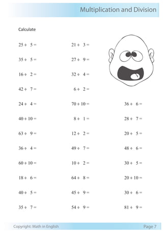 Multiplication and Division 
Calculate 
25 ÷ 5 = 
35 ÷ 5 = 
16 ÷ 2 = 
42 ÷ 7 = 
24 ÷ 4 = 
40 ÷ 10 = 
63 ÷ 9 = 
36 ÷ 4 = 
60 ÷ 10 = 
18 ÷ 6 = 
40 ÷ 5 = 
35 ÷ 7 = 
21 ÷ 3 = 
27 ÷ 9 = 
32 ÷ 4 = 
6 ÷ 2 = 
70 ÷ 10 = 
8 ÷ 1 = 
12 ÷ 2 = 
49 ÷ 7 = 
10 ÷ 2 = 
64 ÷ 8 = 
45 ÷ 9 = 
54 ÷ 9 = 
36 ÷ 6 = 
28 ÷ 7 = 
20 ÷ 5 = 
48 ÷ 6 = 
30 ÷ 5 = 
20 ÷ 10 = 
30 ÷ 6 = 
81 ÷ 9 = 
Copyright: Math in English Page 7 
 