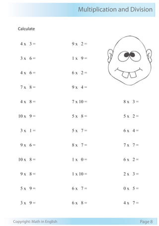 Multiplication and Division
Copyright: Math in English Page 8
Calculate
4 x 3 =
3 x 6 =
4 x 6 =
7 x 8 =
4 x 8 =
10 x 9 =
3 x 1 =
9 x 6 =
10 x 8 =
9 x 8 =
5 x 9 =
3 x 9 =
9 x 2 =
1 x 9 =
6 x 2 =
9 x 4 =
7 x 10 =
5 x 8 =
5 x 7 =
8 x 7 =
1 x 0 =
1 x 10 =
6 x 7 =
6 x 8 =
8 x 3 =
5 x 2 =
6 x 4 =
7 x 7 =
6 x 2 =
2 x 3 =
0 x 5 =
4 x 7 =
 