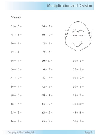Multiplication and Division
Copyright: Math in English Page 9
Calculate
35 ÷ 5 =
45 ÷ 5 =
30 ÷ 6 =
49 ÷ 7 =
36 ÷ 4 =
60 ÷ 10 =
81 ÷ 9 =
16 ÷ 4 =
90 ÷ 10 =
18 ÷ 6 =
35 ÷ 5 =
14 ÷ 7 =
24 ÷ 3 =
90 ÷ 9 =
12 ÷ 4 =
9 ÷ 3 =
50 ÷ 10 =
6 ÷ 3 =
15 ÷ 3 =
42 ÷ 7 =
28 ÷ 4 =
63 ÷ 9 =
63 ÷ 7 =
45 ÷ 9 =
30 ÷ 5 =
32 ÷ 8 =
10 ÷ 2 =
30 ÷ 6 =
18 ÷ 2 =
30 ÷ 10 =
48 ÷ 8 =
56 ÷ 8 =
 