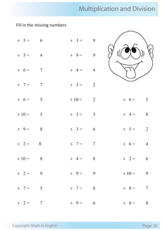 Fill in the missing numbers
÷ 5 = 6
÷ 5 = 4
÷ 6 = 7
÷ 7 = 7
÷ 6 = 5
÷ 10 = 5
÷ 9 = 8
÷ 2 = 8
÷ 10 = 8
÷ 2 = 9
÷ 7 = 5
÷ 2 = 7
÷ 3 = 9
÷ 9 = 9
÷ 4 = 4
÷ 3 = 2
÷ 10 = 2
÷ 3 = 3
÷ 3 = 6
÷ 7 = 7
÷ 4 = 8
÷ 9 = 9
÷ 7 = 8
÷ 9 = 6
÷ 6 = 5
÷ 4 = 8
÷ 5 = 2
÷ 6 = 4
÷ 2 = 6
÷ 10 = 9
÷ 8 = 7
÷ 8 = 8
Multiplication and Division
Copyright: Math in English Page 20
 