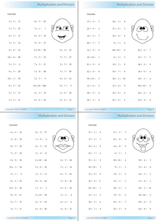 Multiplication and Division
Copyright: Math in English Page 1
Calculate
3 x 5 = 15
7 x 5 = 35
4 x 3 = 12
7 x 2 = 14
4 x 4 = 16
10 x 4 = 40
3 x 2 = 6
4 x 5 = 20
10 x 3 = 30
9 x 2 = 18
5 x 3 = 15
3 x 5 = 15
9 x 5 = 45
7 x 1 = 7
6 x 4 = 24
3 x 9 = 27
8 x 10 = 80
5 x 5 = 25
7 x 3 = 21
5 x 8 = 40
3 x 3 = 9
10 x 10 = 100
6 x 3 = 18
8 x 8 = 64
8 x 4 = 32
7 x 5 = 35
2 x 5 = 10
7 x 7 = 49
8 x 4 = 32
9 x 1 = 9
5 x 6 = 30
2 x 8 = 16
Multiplication and Division
Copyright: Math in English Page 2
Calculate
15 ÷ 5 = 3
25 ÷ 5 = 5
14 ÷ 2 = 7
49 ÷ 7 = 7
16 ÷ 4 = 4
10 ÷ 10 = 1
81 ÷ 9 = 9
32 ÷ 4 = 8
50 ÷ 10 = 5
12 ÷ 6 = 2
30 ÷ 5 = 6
28 ÷ 7 = 4
24 ÷ 3 = 8
27 ÷ 9 = 3
36 ÷ 4 = 9
8 ÷ 2 = 4
80 ÷ 10 = 8
6 ÷ 2 = 3
18 ÷ 2 = 9
56 ÷ 7 = 8
20 ÷ 2 = 10
72 ÷ 8 = 9
36 ÷ 9 = 4
45 ÷ 9 = 5
42 ÷ 6 = 7
35 ÷ 7 = 5
40 ÷ 5 = 8
36 ÷ 6 = 6
20 ÷ 5 = 4
90 ÷ 10 = 9
24 ÷ 6 = 4
54 ÷ 9 = 6
Multiplication and Division
Copyright: Math in English Page 3
Calculate
4 x 6 = 24
3 x 8 = 24
4 x 5 = 20
7 x 4 = 28
4 x 9 = 36
10 x 3 = 30
3 x 3 = 9
9 x 5 = 45
10 x 9 = 90
9 x 9 = 81
5 x 7 = 35
3 x 7 = 21
9 x 3 = 27
1 x 4 = 4
6 x 3 = 18
3 x 4 = 12
6 x 10 = 60
5 x 6 = 30
5 x 3 = 15
8 x 8 = 64
1 x 3 = 3
5 x 10 = 50
6 x 9 = 54
6 x 8 = 48
8 x 5 = 40
7 x 2 = 14
6 x 7 = 42
7 x 8 = 56
6 x 4 = 24
2 x 2 = 4
0 x 6 = 0
4 x 8 = 32
Multiplication and Division
Copyright: Math in English Page 4
Calculate
27 ÷ 3 = 9
15 ÷ 5 = 3
24 ÷ 6 = 4
42 ÷ 7 = 6
32 ÷ 4 = 8
50 ÷ 10 = 5
72 ÷ 9 = 8
36 ÷ 4 = 9
50 ÷ 10 = 5
12 ÷ 6 = 2
30 ÷ 5 = 6
28 ÷ 7 = 4
21 ÷ 3 = 7
81 ÷ 9 = 9
16 ÷ 4 = 4
6 ÷ 3 = 2
40 ÷ 10 = 4
9 ÷ 3 = 3
18 ÷ 3 = 6
35 ÷ 7 = 5
20 ÷ 4 = 5
72 ÷ 9 = 8
63 ÷ 9 = 7
45 ÷ 5 = 9
30 ÷ 6 = 5
32 ÷ 4 = 8
10 ÷ 5 = 2
12 ÷ 6 = 2
20 ÷ 2 = 10
20 ÷ 10 = 2
48 ÷ 6 = 8
64 ÷ 8 = 8
 