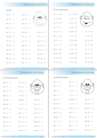 Multiplication and Division
Copyright: Math in English Page 17
Calculate
15 ÷ 5 = 3
42÷ 6 = 7
14 ÷ 2 = 7
56 ÷ 7 = 8
24 ÷ 3 = 8
60 ÷ 10 = 6
14 ÷ 7 = 2
32 ÷ 8 = 4
40 ÷ 10 = 4
18 ÷ 2 = 9
30 ÷ 6 = 5
56 ÷ 7 = 8
28 ÷ 4 = 7
45 ÷ 9 = 5
32 ÷ 4 = 8
2 ÷ 2 = 1
10 ÷ 10 = 1
4 ÷ 1 = 4
12 ÷ 3 = 4
42 ÷ 6 = 7
12 ÷ 2 = 6
56 ÷ 7 = 8
54 ÷ 9 = 6
63 ÷ 7 = 9
16 ÷ 4 = 4
35 ÷ 7 = 5
20 ÷ 5 = 4
24 ÷ 6 = 4
30 ÷ 6 = 5
30 ÷ 10 = 3
48 ÷ 6 = 8
72 ÷ 8 = 9
Fill in the missing numbers
4 x 5 = 20
7 x 6 = 42
4 x 9 = 36
7 x 3 = 21
4 x 9 = 36
10 x 2 = 20
4 x 2 = 8
9 x 8 = 72
10 x 4 = 40
8 x 6 = 48
6 x 9 = 54
3 x 8 = 24
9 x 7 = 63
3 x 2 = 6
6 x 3 = 18
9 x 2 = 18
8 x 10 = 80
5 x 7 = 35
5 x 8 = 40
8 x 8 = 64
7 x 0 = 0
3 x 10 = 30
7 x 7 = 49
6 x 6 = 36
8 x 2 = 16
5 x 3 = 15
6 x 5 = 30
7 x 4 = 28
6 x 3 = 18
1 x 6 = 6
0 x 8 = 0
4 x 6 = 24
Multiplication and Division
Copyright: Math in English Page 18
Fill in the missing numbers
25 ÷ 5 = 5
15 ÷ 5 = 3
36 ÷ 6 = 6
42 ÷ 7 = 6
18 ÷ 6 = 3
50 ÷ 10 = 5
72 ÷ 9 = 8
16 ÷ 2 = 8
80 ÷ 10 = 8
18 ÷ 2 = 9
35 ÷ 7 = 5
14 ÷ 2 = 7
27 ÷ 3 = 9
81 ÷ 9 = 9
16 ÷ 4 = 4
6 ÷ 3 = 2
20 ÷ 10 = 2
9 ÷ 3 = 3
18 ÷ 3 = 6
49 ÷ 7 = 7
32 ÷ 4 = 8
81 ÷ 9 = 9
56 ÷ 7 = 8
54 ÷ 9 = 6
30 ÷ 6 = 5
32 ÷ 4 = 8
10 ÷ 5 = 2
24 ÷ 6 = 4
12 ÷ 2 = 6
90 ÷ 10 = 9
56 ÷ 8 = 7
64 ÷ 8 = 8
Multiplication and Division
Copyright: Math in English Page 19
Fill in the missing numbers
30 ÷ 5 = 6
20 ÷ 5 = 4
42 ÷ 6 = 7
49 ÷ 7 = 7
30 ÷ 6 = 5
50 ÷ 10 = 5
72 ÷ 9 = 8
16 ÷ 2 = 8
80 ÷ 10 = 8
18 ÷ 2 = 9
35 ÷ 7 = 5
14 ÷ 2 = 7
24 ÷ 3 = 9
81 ÷ 9 = 9
16 ÷ 4 = 4
6 ÷ 3 = 2
20 ÷ 10 = 2
9 ÷ 3 = 3
18 ÷ 3 = 6
49 ÷ 7 = 7
32 ÷ 4 = 8
81 ÷ 9 = 9
56 ÷ 7 = 8
54 ÷ 9 = 6
30 ÷ 6 = 5
32 ÷ 4 = 8
10 ÷ 5 = 2
24 ÷ 6 = 4
12 ÷ 2 = 6
90 ÷ 10 = 9
56 ÷ 8 = 7
64 ÷ 8 = 8
Multiplication and Division
Copyright: Math in English Page 20
 