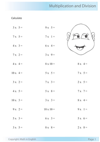 Multiplication and Division
Copyright: Math in English Page 1
Calculate
3 x 5 =
7 x 5 =
4 x 3 =
7 x 2 =
4 x 4 =
10 x 4 =
3 x 2 =
4 x 5 =
10 x 3 =
9 x 2 =
5 x 3 =
3 x 5 =
9 x 5 =
7 x 1 =
6 x 4 =
3 x 9 =
8 x 10 =
5 x 5 =
7 x 3 =
5 x 8 =
3 x 3 =
10 x 10 =
6 x 3 =
8 x 8 =
8 x 4 =
7 x 5 =
2 x 5 =
7 x 7 =
8 x 4 =
9 x 1 =
5 x 6 =
2 x 8 =
 