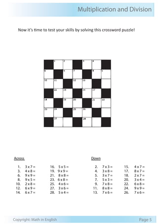 Multiplication and Division
Copyright: Math in English Page 5
Across Down
1. 3 x 7 =
3. 4 x 8 =
6. 9 x 9 =
8. 9 x 5 =
10. 2 x 8 =
12. 6 x 9 =
14. 6 x 7 =
16. 5 x 5 =
19. 9 x 9 =
21. 8 x 8 =
23. 6 x 8 =
25. 4 x 6 =
27. 3 x 6 =
28. 5 x 4 =
2. 7 x 3 =
4. 3 x 8 =
5. 3 x 7 =
7. 5 x 3 =
9. 7 x 8 =
11. 8 x 8 =
13. 7 x 6 =
15. 4 x 7 =
17. 8 x 7 =
18. 2 x 7 =
20. 3 x 4 =
22. 6 x 8 =
24. 9 x 9 =
26. 7 x 6 =
Now it’s time to test your skills by solving this crossword puzzle!
 