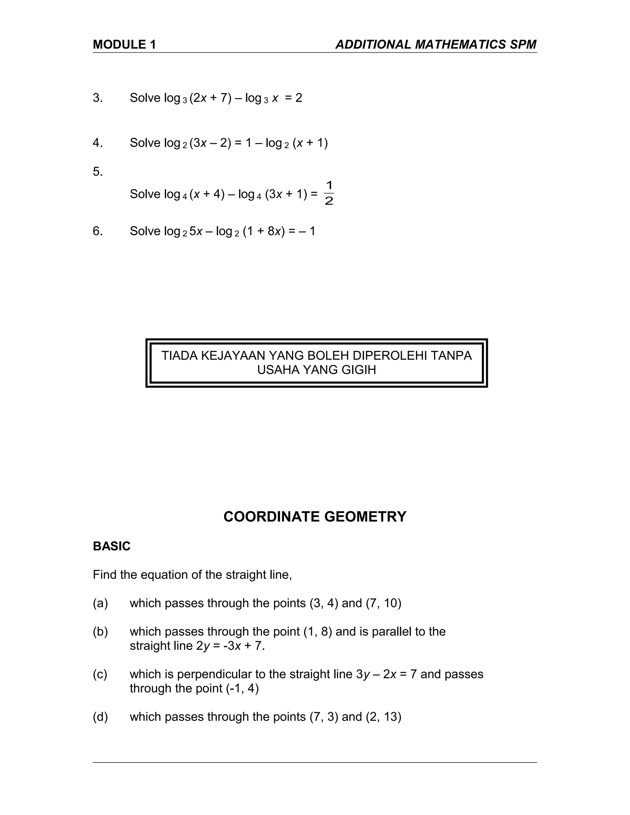 MODULE 1 ADDITIONAL MATHEMATICS SPM
3. Solve log 3 (2x + 7) – log 3 x = 2
4. Solve log 2 (3x – 2) = 1 – log 2 (x + 1)
5.
Solve log 4 (x + 4) – log 4 (3x + 1) =
2
1
6. Solve log 2 5x – log 2 (1 + 8x) = – 1
COORDINATE GEOMETRY
BASIC
Find the equation of the straight line,
(a) which passes through the points (3, 4) and (7, 10)
(b) which passes through the point (1, 8) and is parallel to the
straight line 2y = -3x + 7.
(c) which is perpendicular to the straight line 3y – 2x = 7 and passes
through the point (-1, 4)
(d) which passes through the points (7, 3) and (2, 13)
TIADA KEJAYAAN YANG BOLEH DIPEROLEHI TANPA
USAHA YANG GIGIH
 