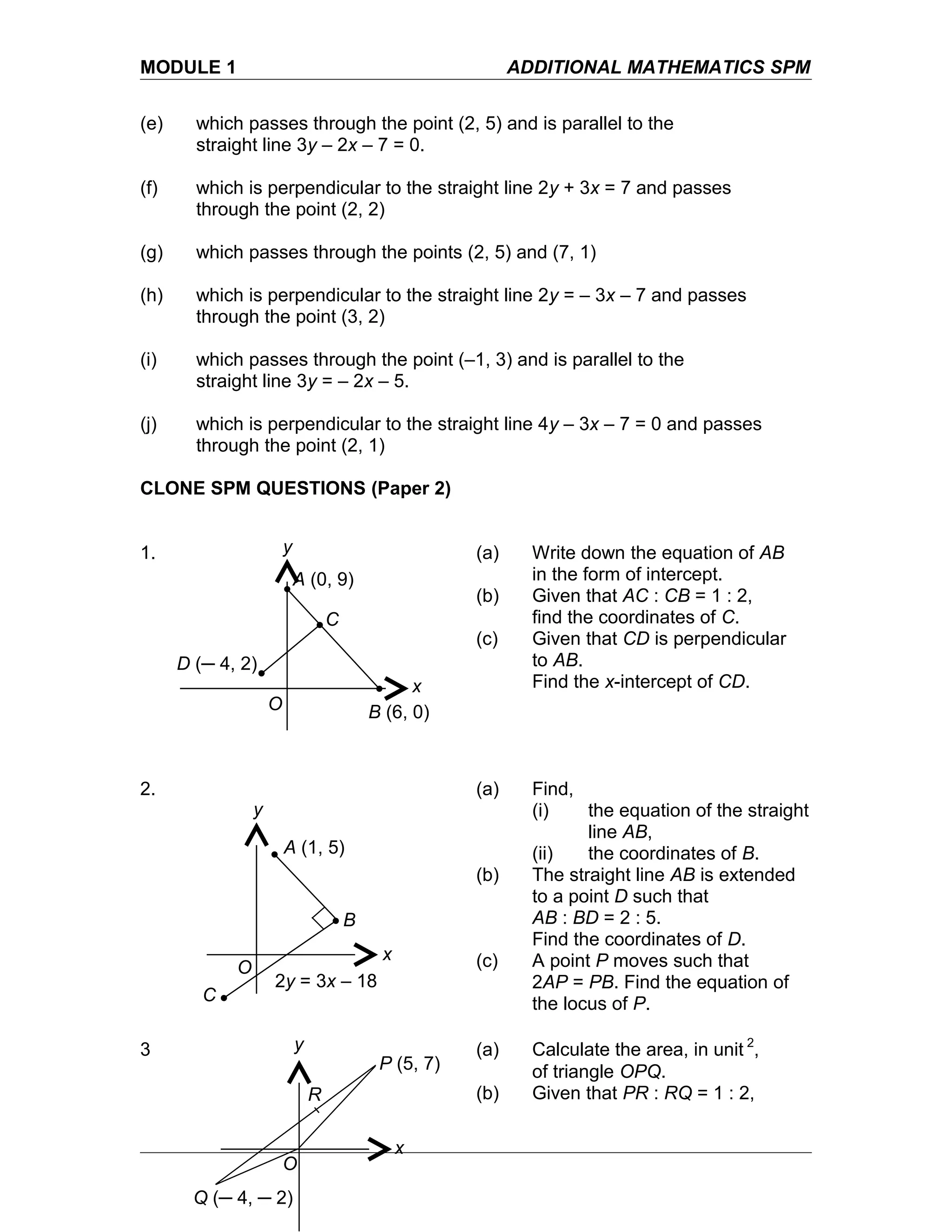 MODULE 1 ADDITIONAL MATHEMATICS SPM
(e) which passes through the point (2, 5) and is parallel to the
straight line 3y – 2x – 7 = 0.
(f) which is perpendicular to the straight line 2y + 3x = 7 and passes
through the point (2, 2)
(g) which passes through the points (2, 5) and (7, 1)
(h) which is perpendicular to the straight line 2y = – 3x – 7 and passes
through the point (3, 2)
(i) which passes through the point (–1, 3) and is parallel to the
straight line 3y = – 2x – 5.
(j) which is perpendicular to the straight line 4y – 3x – 7 = 0 and passes
through the point (2, 1)
CLONE SPM QUESTIONS (Paper 2)
1. (a) Write down the equation of AB
in the form of intercept.
(b) Given that AC : CB = 1 : 2,
find the coordinates of C.
(c) Given that CD is perpendicular
to AB.
Find the x-intercept of CD.
2. (a) Find,
(i) the equation of the straight
line AB,
(ii) the coordinates of B.
(b) The straight line AB is extended
to a point D such that
AB : BD = 2 : 5.
Find the coordinates of D.
(c) A point P moves such that
2AP = PB. Find the equation of
the locus of P.
3 (a) Calculate the area, in unit 2
,
of triangle OPQ.
(b) Given that PR : RQ = 1 : 2,
A (0, 9)
D (─ 4, 2)
C
B (6, 0)
x
y
O
A (1, 5)
2y = 3x – 18
C
B
x
y
O
P (5, 7)
R
Q (─ 4, ─ 2)
x
y
O
 