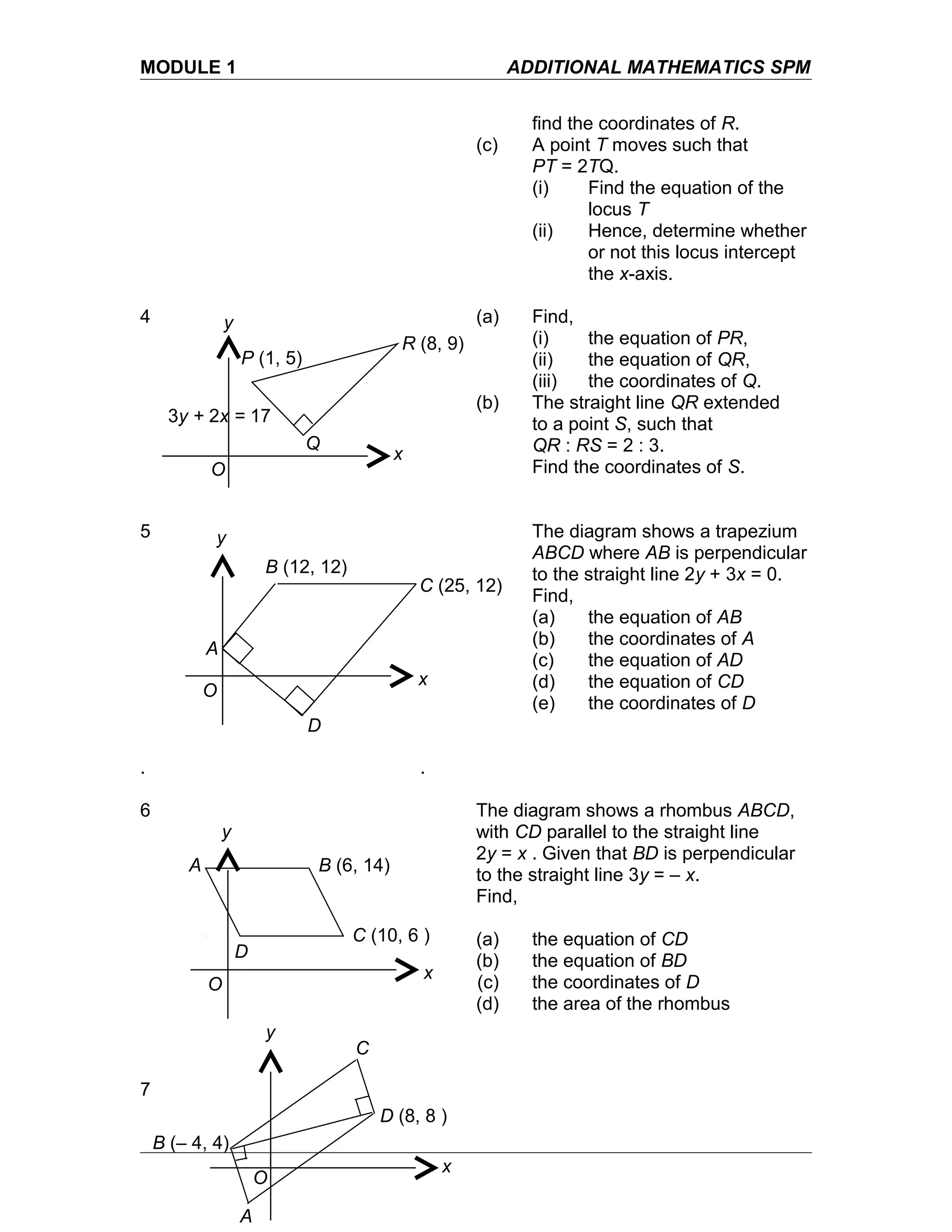 MODULE 1 ADDITIONAL MATHEMATICS SPM
find the coordinates of R.
(c) A point T moves such that
PT = 2TQ.
(i) Find the equation of the
locus T
(ii) Hence, determine whether
or not this locus intercept
the x-axis.
4 (a) Find,
(i) the equation of PR,
(ii) the equation of QR,
(iii) the coordinates of Q.
(b) The straight line QR extended
to a point S, such that
QR : RS = 2 : 3.
Find the coordinates of S.
5 The diagram shows a trapezium
ABCD where AB is perpendicular
to the straight line 2y + 3x = 0.
Find,
(a) the equation of AB
(b) the coordinates of A
(c) the equation of AD
(d) the equation of CD
(e) the coordinates of D
. .
6 The diagram shows a rhombus ABCD,
with CD parallel to the straight line
2y = x . Given that BD is perpendicular
to the straight line 3y = – x.
Find,
(a) the equation of CD
(b) the equation of BD
(c) the coordinates of D
(d) the area of the rhombus
7
A
B (12, 12)
C (25, 12)
D
x
y
O
A
C (10, 6 )
B (6, 14)
D
x
y
O
A
D (8, 8 )
B (– 4, 4)
C
x
y
O
3y + 2x = 17
P (1, 5)
R (8, 9)
x
y
O
Q
 